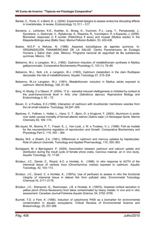 VII Curso de Inverno: “Tópicos em Fisiologia Comparativa”
Pág. 408 Julho/2010
Barata, C., Porte, C. e Baird, D. J. (2004). Experimental designs to assess endocrine disrupting effects
in invertebrates. A review. Ecotoxicology 13, 511 – 517.
Barsiene, J., Lehtonen, K.K., Koehler, A., Broeg, K., Vuorinen, P.J., Lang, T., Pempkowiak, J.,
Syvokiene, J., Dedonyte, V., Rybakovas, A., Repecka, R., Vuontisjarvi, H. e Kopecka, J. (2006).
Biomarker responses in fl ounder (Platichthys fl esus) and mussel (Mytilus edulis) in the
Klaipeda-Būtinge area (Baltic Sea). Marine Pollution Bulletin, 53, 422-436.
Bastos, M.E.P. e Nefussi, N. (1986). Aspectos toxicológicos de agentes químicos. In:
ORGANIZACIÓN PANAMERICANA DE LA SALUD. Centro Panamericano de Ecología
Humana y Salud (San José, México). Programa nacional de seguridad de lãs substancias
químicas. México, 138.
Bebianno, M.J. e Langston, W.J., (1992). Cadmium induction of metallothionein synthesis in Mytilus
galloprovincialis. Comparative Biochemestry Physiology C, 103 (1), 79–85.
Bebianno, M.J., Nott, J.A. e Langston, W.J. (1993). Cadmium metabolism in the clam Ruditapes
decussata: the role of metallothioneins. Aquatic Toxicology 27, 315–334.
Bebianno, M.J.e Langston, W.J. (1991). Metallothionein induction in Mytilus edulis exposed to
cadmium. Marine Biology, 108, 91–96.
Berg, H, Modig. C e Olsson, P. (2004). 17 β – estradiol induced vitellogenesis is inhibited by cortisol at
the post-transcricional level in Artic char (Salvelinus alpinus). Reprodutive Biology and
Endocrinology 2, 62 – 72.
Bevan, C. e Foulkes, E.C.(1989). Interaction of cadmium with brushborder membrane vesicles from
the rat small intestine. Toxicology, 54,297–309.
Bjerknes, V., Fyllinen, I., Holtet, L., Hans, C. T., Bjorn, O. e Kroglund, F. (2003). Aluminium in acidic
river water causes mortality of farmed atlantic salmon (Salmo salar.) in Norwegian fjords. Marine
Chemistry 83, 169 -174.
Bla´zquez, M., Bosma, P, T., Fraser, E, J., Van Look, J, W. e Trudeau, V, L. (1998). Fish as models
for the neuroendocrine regulation of reproduction and Growth. Comparative Biochemistry and
Physiology Part C, 119, 345 – 364.
Blazka, M.E. e Shaikh, Z.A. (1991). Differences in cadmium and mercury uptakes by hepatocytes:
Role of calcium channels. Toxicology and Applied Pharmacology, 110, 355–363.
Bondgaard, M. e Bjerregaard, P. (2005). Association between cadmium and calcium uptake and
distribution during the moult cycle of female shore crabs, Carcinus maenas: an in vivo study.
Aquatic Toxicology, 72, 17-28.
Brodeur, J.C., Daniel, C., Ricard, A.C. e Hontela, A. (1998). In vitro response to ACTH of the
interrenal tissue of rainbow trout (Oncorhynchus mykiss) exposed to cadmium. Aquatic
Toxicology, 42, 103–113.
Brodeur, J.C., Girard, C. e Hontela, A., (1997a). Use of perifusion to assess in vitro the functional
integrity of interrenal tissue in teleost fish from polluted sites. Environmetal Toxicology
Chemical,16, 2171–2178.
Brodeur, J.C., Sherwood, G., Rasmussen, J.B. e Hontela, A. (1997b). Impaired cortisol secretion in
yellow perch (Perca flavescens) from lakes contaminated by heavy metals: in vivo and in vitro
assessment. Canadian Journal Fisheries Aquatic Science, 54, 2752–2758.
Bucheli, T.D. e Fent, K. (1995). Induction of cytochrome P450 as a biomarker for environmental
contamination in aquatic ecosystems. Critical Reviews of Environmental Science and
Biotechnology, 25, 201-268.
 