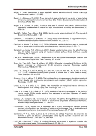 Ecotoxicologia Aquática
Julho/2010 Pág. 409
Burger, J. (1994). Heavymetals in avian eggshells: another excretion method. Journal Toxicology
Environmental Health, 41,207–220.
Burger, J. e Gibbons, J.W. (1998). Trace elements in egg contents and egg shells of slider turtles
(Tmchemys scripta) from the Savannah River Site. Archive Environmental Contamination of
toxicology, 34,382–386.
Burger, J. e Gochfeld, M. (1991). Cadmium and lead in common terns (Aves: Sterna hirundd):
relationship between levels in parents and eggs. Environmental Monitoring and Assessment ,16,
253–258.
Bury,N.R., Walker, P.A. e Glover, C.N. (2003). Nutritive metal uptake in teleost fish. The Journal of
Experimental Biology, 206, 11-23.
Camakaris, J., Voskoboinik, I. e Mercer, J.F. (1999). Molecular mechanisms of copper homeostasis.
Biochemical and Biophysical Research Communications 261, 225-232.
Campbell, A., Hamai, D. e Bondy, S. C. (2001). Differential toxicity of aluminum salts in human cell
lines of neural origin: implications for neurodegeneration. Neurotoxicology. 22, 63 – 71.
Campbell,H.A., Handy, R.D. e Nimmo,M. (1999). Copper uptake kinetics across the gills of rainbow
trout O. mykiss measured using on improved isolated perfused tread technique. Aquatic
toxicology, 46, 177-190.
Celik, U. e Oehlenschager, J. (2004). Determination of zinc and copper in fish samples collected from
Northeast Atlantic by DPSAV. Food Chemistry, 87, 343-347.
Chen, J.Y., Tsao, G.C., Zhao, Q. e Zheng, W. (2001). Differential cytotoxicity of Mn(II) and Mn(III):
Special reference to mitochondrial [Fe-S] containing enzymes. Toxicology Applied
Pharmacology, 175 (2),160–168.
Chen, T.B., Zheng, Y.M., Lei, M., Huang, Z.C., Wu, H.T., Chen, H., Fan, K.K., Yu, K., Wu, X. e Tian,
Q.Z. (2005). Assesment of heavy metal pollution in surface soils of urban parks in Beijing,
China. Chemistry 60, 542–551.
Cheng, J., Fu, J. L. e Zhou, Z, C. (2003). The inhibitory effects of manganese on steroidogenesis in rat
primary Leydig cells by disrupting steroidogenic acute regulatory (StAR) protein expression.
Toxicology. 187,139 - 148.
Cheng, J., Fu, J. e Zhou, Z, C. (2005). The mechanism of manganese-induced inhibition of
steroidogenesis in rat primary Leydig cells. Toxicology. 211, 1–11.
Coles, J. A., Farley, S. R. e Pipe, R. K. (1995). Alteration of the immune response of the common
marine mussel Mytilus edulis resulting from exposure to cadmium. Diseases of aquatic
organisms. 22, 59-65.
Comeau, L.A., Campana, S.E., Chouinard, G.A. e Hanson, J.M. (2001). Timing of Atlantic cod Gadus
morhua seasonal migrations in relation to serum levels of gonadal and thyroidal hormones.
Marine Ecological Progress Series, 221, 245–253.
Commandeur, J.N.M., Stijntjes, G.J. e Vermeulen, N.P.E. (1995). Enzymes and transport systems
involved in the formation and disposition of glutathione S-conjugates. Role in bioactivation and
detoxication mechanisms of xenobiotics. Pharmacology Reviews, 47, 271-330.
Constantino, V. R. L., Araki, K., Silva, D. O. e Oliveira, W. (2002). Preparação de compostos de
alumínio a partir da bauxita: Considerações sobre alguns aspectos envolvidos em um
experimento didático. Quim. Nova. 25, 490 - 498.
Conti, M.E. e Cecchetti, G. (2003). A biomonitoring study: trace metals in algae and mollusks from
Tyrrhenian coastal areas. Environmental Research, 93, 99–112.
 