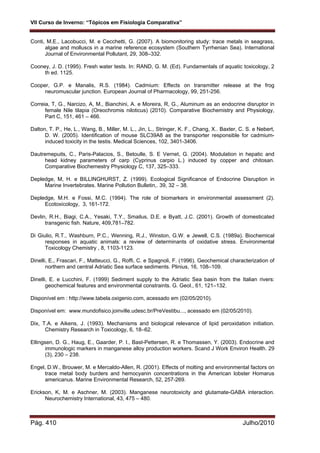 VII Curso de Inverno: “Tópicos em Fisiologia Comparativa”
Pág. 410 Julho/2010
Conti, M.E., Lacobucci, M. e Cecchetti, G. (2007). A biomonitoring study: trace metals in seagrass,
algae and molluscs in a marine reference ecosystem (Southern Tyrrhenian Sea). International
Journal of Environmental Pollutant, 29, 308–332.
Cooney, J. D. (1995). Fresh water tests. In: RAND, G. M. (Ed). Fundamentals of aquatic toxicology, 2
th ed. 1125.
Cooper, G.P. e Manalis, R.S. (1984). Cadmium: Effects on transmitter release at the frog
neuromuscular junction. European Journal of Pharmacology, 99, 251-256.
Correia, T, G., Narcizo, A, M., Bianchini, A. e Moreira, R, G., Aluminum as an endocrine disruptor in
female Nile tilapia (Oreochromis niloticus) (2010). Comparative Biochemistry and Physiology,
Part C, 151, 461 – 466.
Dalton, T. P., He, L., Wang, B., Miller, M. L., Jin, L., Stringer, K. F., Chang, X.. Baxter, C. S. e Nebert,
D. W. (2005). Identification of mouse SLC39A8 as the transporter responsible for cadmium-
induced toxicity in the testis. Medical Sciences, 102, 3401-3406.
Dautremepuits, C., Paris-Palacios, S., Betoulle, S. E Vernet, G. (2004). Modulation in hepatic and
head kidney parameters of carp (Cyprinus carpio L.) induced by copper and chitosan.
Comparative Biochemestry Physiology C, 137, 325–333.
Depledge, M, H. e BILLINGHURST, Z. (1999). Ecological Significance of Endocrine Disruption in
Marine Invertebrates. Marine Pollution Bulletin,. 39, 32 – 38.
Depledge, M.H. e Fossi, M.C. (1994). The role of biomarkers in environmental assessment (2).
Ecotoxicology, 3, 161-172.
Devlin, R.H., Biagi, C.A., Yesaki, T.Y., Smailus, D.E. e Byatt, J.C. (2001). Growth of domesticated
transgenic fish. Nature, 409,781–782.
Di Giulio, R.T., Washburn, P.C., Wenning, R.J., Winston, G.W. e Jewell, C.S. (1989a). Biochemical
responses in aquatic animals: a review of determinants of oxidative stress. Environmental
Toxicology Chemistry , 8, 1103-1123.
Dinelli, E., Frascari, F., Matteucci, G., Roffi, C. e Spagnoli, F. (1996). Geochemical characterization of
northern and central Adriatic Sea surface sediments. Plinius, 16, 108–109.
Dinelli, E. e Lucchini, F. (1999) Sediment supply to the Adriatic Sea basin from the Italian rivers:
geochemical features and environmental constraints. G. Geol., 61, 121–132.
Disponível em : http://www.tabela.oxigenio.com, acessado em (02/05/2010).
Disponível em: www.mundofisico.joinville.udesc.br/PreVestibu..., acessado em (02/05/2010).
Dix, T.A. e Aikens, J. (1993). Mechanisms and biological relevance of lipid peroxidation initiation.
Chemistry Research in Toxicology, 6, 18–62.
Ellingsen, D. G., Haug, E., Gaarder, P. I., Bast-Pettersen, R. e Thomassen, Y. (2003). Endocrine and
immunologic markers in manganese alloy production workers. Scand J Work Environ Health. 29
(3), 230 – 238.
Engel, D.W., Brouwer, M. e Mercaldo-Allen, R. (2001). Effects of molting and environmental factors on
trace metal body burders and hemocyanin concentrations in the American lobster Homarus
americanus. Marine Environmental Research, 52, 257-269.
Erickson, K, M. e Aschner, M. (2003). Manganese neurotoxicity and glutamate-GABA interaction.
Neurochemistry International, 43, 475 – 480.
 