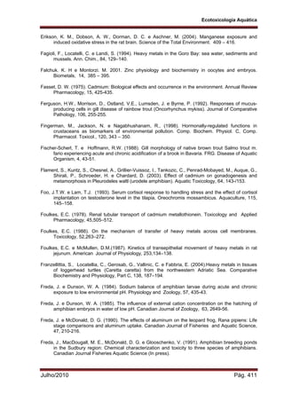 Ecotoxicologia Aquática
Julho/2010 Pág. 411
Erikson, K. M., Dobson, A. W., Dorman, D. C. e Aschner, M. (2004). Manganese exposure and
induced oxidative stress in the rat brain. Science of the Total Environment. 409 – 416.
Fagioli, F., Locatelli, C. e Landi, S. (1994). Heavy metals in the Goro Bay: sea water, sediments and
mussels. Ann. Chim., 84, 129–140.
Falchuk. K. H e Montorzi. M. 2001. Zinc physiology and biochemistry in oocytes and embryos.
Biometals, 14, 385 – 395.
Fasset, D. W. (1975). Cadmium: Biological effects and occurrence in the environment. Annual Review
Pharmacology, 15, 425-435.
Ferguson, H.W., Morrison, D., Ostland, V.E., Lumsden, J. e Byrne, P. (1992). Responses of mucus-
producing cells in gill disease of rainbow trout (Oncorhynchus mykiss). Journal of Comparative
Pathology, 106, 255-255.
Fingerman, M., Jackson, N. e Nagabhushanam, R., (1998). Hormonally-regulated functions in
crustaceans as biomarkers of environmental pollution. Comp. Biochem. Physiol. C, Comp.
Pharmacol. Toxicol., 120, 343 – 350.
Fischer-Scherl, T. e Hoffmann, R.W. (1988). Gill morphology of native brown trout Salmo trout m.
fario experiencing acute and chronic acidification of a brook in Bavaria. FRG. Disease of Aquatic
Organism, 4, 43-51.
Flament, S., Kuntz, S., Chesnel, A., Grillier-Vuissoz, I., Tankozic, C., Penrad-Mobayed, M., Auque, G.,
Shirali, P., Schroeder, H. e Chardard, D. (2003). Effect of cadmium on gonadogenesis and
metamorphosis in Pleurodeles waltl (urodele amphibian). Aquatic Toxicology, 64, 143-/153.
Foo, J.T.W. e Lam, T.J. (1993). Serum cortisol response to handling stress and the effect of cortisol
implantation on testosterone level in the tilapia, Oreochromis mossambicus. Aquaculture, 115,
145–158.
Foulkes, E.C. (1978). Renal tubular transport of cadmium metallothionein. Toxicology and Applied
Pharmacology, 45,505–512.
Foulkes, E.C. (1988). On the mechanism of transfer of heavy metals across cell membranes.
Toxicology, 52,263–272.
Foulkes, E.C. e McMullen, D.M.(1987). Kinetics of transepithelial movement of heavy metals in rat
jejunum. American Journal of Physiology, 253,134–138.
Franzellittia, S., Locatellia, C., Gerosab, G., Vallinic, C. e Fabbria, E. (2004).Heavy metals in tissues
of loggerhead turtles (Caretta caretta) from the northwestern Adriatic Sea. Comparative
Biochemistry and Physiology, Part C, 138, 187–194.
Freda, J. e Dunson, W. A. (1984). Sodium balance of amphibian larvae during acute and chronic
exposure to low environmental pH. Physiology and Zoology, 57, 435-43.
Freda, J. e Dunson, W. A. (1985). The influence of external cation concentration on the hatching of
amphibian embryos in water of low pH. Canadian Journal of Zoology, 63, 2649-56.
Freda, J. e McDonald, D. G. (1990). The effects of aluminum on the leopard frog, Rana pipiens: Life
stage comparisons and aluminum uptake. Canadian Journal of Fisheries and Aquatic Science,
47, 210-216.
Freda, J., MacDougall, M. E., McDonald, D. G. e Glooschenko, V. (1991). Amphibian breeding ponds
in the Sudbury region: Chemical characterization and toxicity to three species of amphibians.
Canadian Journal Fisheries Aquatic Science (In press).
 