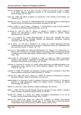 VII Curso de Inverno: “Tópicos em Fisiologia Comparativa”
Pág. 414 Julho/2010
Kim, E. A., Cheong, H. K., Joo, K. D., Shin, J. H., Lee, J. S. Choi, S. B., Kim, M. O., Lee, I. J. e Kang,
D. M. (2007). Effect of manganese exposure on the neuroendocrine system in welders.
NeuroToxicology, 28, 263 - 269.
Kime, D.E. (1995). The effects of pollution on reproduction in fish. Reviews of Fish Biology and
Fisheries 5, 52-96.
Klaassen, C.D., Liu, J., Choudhuri, S. (1999) Metallothionein: an intracellular protein to protect against
cadmium toxicity. Annual Reviews Pharmacology Toxicology 39, 267–294.
Kostial, k., Kello, D., Jugo, S, Rabar, I. e Maljkovic, T. (1978) Influence of age on metal metabolism
and toxicity. Environmental Health Perspectives, 25, 81–86.
Le Guevel, R.L., Petit, F.G., Goff, P.L., Metivier, R., Valotaire, Y. e Pakdel, F. (2000). Inhibition of
rainbow trout (Oncorhynchus mykiss) estrogen receptor activity by cadmium. Biology
Reprodutive, 63 (1), 259-266.
Lech, J.J. e Vodicnik, M.J. (1985). Biotransformation. In: Rand, G.M., Petrocelli, S.R. (Eds.),
Fundamentals of Aquatic Toxicology, Methods and Applications. Hemisphere Publishing
Corporation, New York, USA, 526-/557.
Lee, B., Hiney, J. K., Pine, M. D., Srivastava, V. K. e Dees, W. L. (2007). Manganese stimulates
luteinizing hormone releasing hormone secretion in prepubertal female rats: hypothalamic site
and mechanism of action. J. Physiol., 765 - 772.
Lima, P, D, L., Vasconcellos, M, C., Bahia, M,O.,Montenegro, R, C,. Pessoa, C, O., Costa-Lotufo, L,V,
Moraes, M,O. e Burbano, R, R. (2008). Genotoxic and cytotoxic effects of manganese chloride
in cultured human lymphocytes treated in different phases of cell cycle. Toxicology in Vitro, 22,
1032 – 1037.
Lopez-Torres, M., Perez-Campo, R., Cadenas, S., Rojas, C. e Barja, G. (1993) A comparative
research of free radicals in vertebrates*/II. Non-enzymatic antioxidants and oxidative stress.
Comparative Biochemistry and Physiology, 105, 757-/763.
Lorenzon, S., Francese, M. e Ferrero, E.A. (2000). Heavy metal toxicity and differential effects on the
hyperglycemic stress response in the shrimp Palaemon elegans. Arch. Environ. Contam.
Toxicol., 39, 167–176.
Lydersen, E. (1990). The solubility and hydrolysis of aqueous aluminium hydroxides in dilute fresh
waters at different temperatures. Nordic Hydrology, 21, 195-204.
Lydersen, E.B., Salbu Pole, A.B.S. e Muniz, I.P. (1990a). The influence of temperature on aqueous
aluminium chemistry. Water Air Soil Pollution, 5 (I), 203- 215.
Madsen-Moller, B. e Danscher,G. (1991). Localization of mercury in CNS of the rat : IV. The effect of
selenium on orally administered organic and inorganic mercury. Toxicology and Applied
Pharmacology, 108, 457-473.
Mahan,L.K. e Arlin, M.T. (1995). Alimentos, nutrição e Dietoterapia. 8ed. Ed Roca.
Mallat, J. (1985). Fish gill structural changes induced by toxicants and other irritants: a statistical
review. Canadian Journal of Fish Aquatic Science, 42, 630-648.
Mandal, P.K., Mandal, A. e Ahearn, G.A. (2005). Physiological characterization of Ca and Zn
transport. Journal of Experimental Zoology, 303A, 515-526.
Manolis, S.C., Webb, G.J.W., Britton, A.R., Jeffree, R.A. e Markich, S.J. (2002b). Trace element
concentrations of wild saltwater crocodile eggs. In: The Finniss River; a natural laboratoryof
mining impacts: Past, present and future. ANSTO: Sydney, ANSTO, 58–61.
 