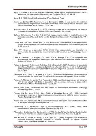 Ecotoxicologia Aquática
Julho/2010 Pág. 417
Niyogi, S. e Wood, C.M. (2006). Interactions between dietary calcium supplementation and chronic
waterborne zinc. Comparative Biochemistry and Physiology Part C, 143, 94-102
Norris, D.O. (1996). Vertebrate Endocrinology, 3rd
ed. Academic Press.
Norum, U., Bondgaard,M., Pedersen, T. V. e Bjerregaard, (2005). In vivo and in vitro cadmium
accumulation during the moult cycle of the male shoe crab Carcinus maenas interaction with
calcium metabolism. Aquat. Toxicol., 72, 29 – 44.
Nuñez-Nogueira, G. e Rainbow, P. S. (2005). Cadmium uptake and accumulation by the decapod
crustacean Penaeus indicus. Marine Environment Research, 60, 339-354.
Olafson, R.W., Kearns, A. e Sim, R.G. (1979a). Heavy metal induction of metallothionein in the
hepatopancreas of the crab Scylla serrata. Comparative Biochemestry Physiology B, 62, 417–
424.
Olafson,R.W., Sim, R.G. e Boto, K.G. (1979b). Isolation and characterization of the heavy metal-
binding protein metallothionein frommarine invertebrates. Comparative Biochemestry Physiology
B, 62, 407–416.
Oost, R.V., Beyer, J. e Vermeulen, N.P.E. (2003). Fish bioaccumulation and biomarkers in
environmental risk assessment: a review. Environmental Toxicology and Phamacology, 13, 57-
149
Owen, R., Galloway, T, S., Hagger, J, A., Jones, M, B. e Depledge, M, H. (2008). Biomarkers and
environmental risk assessment: Guiding principles from the human health field. Marine Pollution
Bulletin, 56, 613 – 619.
Parihar, M.S., Javeri, T., Hemnani, T., Dubey, A.K. e Prakash, P. (1997). Responses of superoxide
dismutase, glutathione peroxidase and glutathione antioxidant defenses in gills of the freshwater
catfish (Heteropneustes fossilis) to short-term elevated temperature. Journal of Thermal Biology,
22, 151-156.
Partearroyo, M. A., Pilling, S.J. e Jones, M. N. (1992). The effects of surfactants on the permeability of
isolated perfused fish gills to urea. Comparative Biochemistry and Physiology, 101A, 653-659.
Payne, J.F., Mathieu, A., Melvin, W. e Fancey, L.L. (1996). Acetylcholinesterase, an old biomarker
with a new future? Field trials in association with two urban rivers and a paper mill in
Newfoundland. Marine Pollutant Bulletin, 32, 225-/231.
Peakall, D.W. (1994). Biomarkers: the way forward in environmental assessment. Toxicology
Ecotoxicology News, 1, 55-/60.
Pelgrom, S.M.G.J., Lock, R.A.C., Balm, P.H.M. e Wendelaar Bonga, S.E. (1995) Integrated
physiological response of tilapia, Oreochromis mossambicus, to sublethal copper exposure.
Aquatic Toxicology, 32,303-320.
Perales-Vela, H.V., Penã-Castro, J.N. e Cañizares-Villanueva, R.O. (2006). Heavy metal detoxification
in eukaryotic microalgae. Chemosphere 64, 1–10.
Perales-Vela, H.V., Pena-Castro, J.M. e Canizares-Villanueva, R.O. (2006). Heavy metal
detoxification in eukaryotic microalgae. Chemosphere, 64, 1-10
Pflugmacher, S., Wiencke, C. e Sandermann, H. (1999). Activity of phase I and phase II detoxification
enzymes in Antarctic and Artic macroalgae. Marine Environmental Research, 48, 23–36.
Pine, M., Lee, B., Dearth, R., Hiney, J. K. e Dees, W. L. (2005). Manganese Acts Centrally to
Stimulate Luteinizing Hormone Secretion: A Potential Influence on Female Pubertal
Development. Toxicologial Sciences., 85, 880 – 885.
 