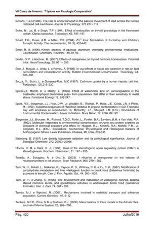 VII Curso de Inverno: “Tópicos em Fisiologia Comparativa”
Pág. 420 Julho/2010
Simons, T.J.B.(1986). The role of anion transport in the passive movement of lead across the human
red blood cell membrane. Journal of Physiology, 378,287– 312.
Sinha, N., Lal, B. e Singh, T.P. (1991). Effect of endosulfan on thyroid physiology in the freshwater
catfish, Clarias batrachus. Toxicology, 67, 187–197.
Smart, T.G., Hosei, A.M. e Miller, P.S. (2004). Zn2+
Ions: Modulators of Excitatory and Inhibitory
Synaptic Activity. The neuroscientist, 10 (5), 432-442.
Smith, R. W. (1996). Kinetic aspects of aqueous aluminum chemistry: environmental implications.
Coordination Chemistry Reviews, 149, 81-93.
Soldin, O. P. e Aschner, M. (2007). Effects of manganese on thyroid hormone homeostasis: Potential
links. NeuroToxicology, 28, 951 – 956.
Sole, J., Huguet, J., Arola, L. e Romeu, A. (1990). In vivo effects of nickel and cadmium in rats on lipid
peroxidation and ceruloplasmin activity. Bulletin Environmental Contamination Toxicology, 44,
686–691.
Souza, V., Bucio, L. e Gutierrez-Ruiz, M.C.(1997). Cadmium uptake by a human hepatic cell line.
Toxicology, 120,215–220.
Spicer,J.I., Morritt, D. e Maltby, L. (1998). Effect of waterborne zinc on osmoregulation in the
freshwater amphipod Gammarus pulex from populations that differ in their sensitivity to metal
stress. Functional Ecology,12, 242-247.
Spies, R.B., Stegeman, J.J., Rice, D.W., Jr, Woodlin, B., Thomas, P., Hose, J.E., Cross, J.N. e Prieto,
M. (1990). Sublethal responses of Platichtus stellatus to organic contamination in San Francisco
Bay with emphasis on reproduction. In: McCarthy, J.F., Shugart, L.R. (Eds.), Biomarkers of
Environmental Contamination. Lewis Publishers, Boca Raton, FL, USA, 87-122.
Stegeman, J.J., Brouwer, M., Richard, T.D.G., Forlin, L., Fowler, B.A., Sanders, B.M. e Van Veld, P.A.
(1992). Molecular responses to environmental contamination: enzyme and protein systems as
indicators of chemical exposure and effect. In: Huggett, R.J., Kimerly, R.A., Mehrle, P.M., Jr,
Bergman, H.L. (Eds.), Biomarkers: Biochemical, Physiological and Histological markers of
Anthropogenic Stress. Lewis Publishers, Chelsea, MI, USA, 235-335.
Steinberg, D. (1997) Low density lipoprotein oxidation and its pathological significance. Journal of
Biological Chemistry, 272, 20963–20966.
Stocco, D. M. e Clark, B. J., (1996). Role of the steroidogenic acute regulatory protein (StAR) in
steroidogenesis. Biochem. Pharmacol., 51, 197 – 205.
Takeda, A., Sotogaku, N. e Oku, N. (2003). I nfluence of manganese on the release of
neurotransmitters in rat striatum. Brain Research, 965, 279 – 282.
Tam, W. H., Birkett, L., Makaran, R., Payson, P. D., Whitney, D. K. e Yu, C. K. (1987). Modification of
carbohydrate metabolism and liver vitellogenic function in brook trout (Salvelinus fontinalis) by
exposure to low pH. Can. J. Fish. Aquatic. Sci., 44, 360 – 635.
Tam, W. H. e Zhang, X. (1996). The development and maturation of vitellogenic oocytes, plasma
steroid hormone levels, and gonadotrope activities in acidstressed brook trout (Salvelinus
fontinalis). Can. J. Zool. 74, 587 - 593.
Tamás, M.J. e Wysocki, R. (2001). Mechanisms involved in metalloid transport and tolerance
acquisition. Current Genetics, 40, 2–12.
Tankere, S.P.C., Price, N.B. e Statham, P.J. (2000). Mass balance of trace metals in the Adriatic Sea.
Journal of Marine System, 25, 269– 286.
 