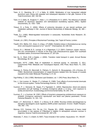 Ecotoxicologia Aquática
Julho/2010 Pág. 421
Teien, H. C., Standring, W. J. F. e Salbu, B. (2006). Mobilization of river transported colloidal
aluminium upon mixing with seawater and subsequent deposition in fish gills. Science of the
Total Environment, 364, 149-164.
Teien, H. C; Salbu, B., Kroglund, F., Heier, L, S. e Rosseland, B. O. (2007). The influence of colloidal
material on aluminium speciation and estimatedacid neutralising capacity (ANC). Applied
Geochemistry, 22, 1202 - 1208.
Thibaut, R. e Porte, C. (2004). Effects of endocrine disrupters on sex steroid synthesis and
metabolism pathways in fish. Journal of Steroid Biochemistry & Molecular Biology, 92, 485 –
494.
Thiele, D.J. (1992). Metal-regulated transcription in eukaryotes. Nucleotides Acids Research, 20,
1183-/1188.
Timbrell, J.A. (1991). Principles of Biochemical Toxicology, 2ed. Taylor & Francis, London.
Tripathi, B.N., Metha, S.K., Amar, A. e Gaur, J.P (2006). Oxidative stress in (Scenedesmus sp.) during
short- and long-term exposure to Cu2+
and Zn2+.
Chemosphere, 62, 538–544.
Turoczy, N. J., Mitchell, B. D., Levings, A. H. e Rajendram, V. S. (2001). Cadmium, copper, mercury,
and zinc concentrations in tissues of the King Crab (Pseudocarcinus gigas) from southeast
Australian waters. Environment International, 27, 327-334.
Van Ho, A., Ward, D.M. e Kaplan, J. (2002). Transition metal transport in yeast. Annual Review
Microbiology, 56, 237–261.
Vermeulen, N.P.E. (1996). Role of metabolism in chemical toxicity. In: Ioannides, C. (Ed.),
Cytochromes P450: Metabolic and Toxicological Aspects. CRC Press, Boca Raton, FL, USA,
29-53.
Viarengo, A., Pertica, M., Mancinelli, G., Palmero, S., Zanicchi, G., Bouquegneau, J.M. e Orunesu, M.
(1984). Biochemical characterization of copper-thioneins isolated from the tissues of mussels
exposed to the metal. Molecular Physiology, 5, 41–52.
Vigo-Pelfrey, C. (Ed.) (1990). Membrane Lipid Oxidation, vol. 1. CRC Press, Boca Raton, FL.
Vos, J., Van Loveren, H., Wester, P. e Vethaak, D. (1989). Toxic effects of environmental chemicals
on the immune system. Trends Parmacology Science, 10, 289-/292.
Vuorinen, P. J., Keinanen, M., Seppo, P e Tigerstedt, C., (2003). Reproduction, blood and plasma
parameters and gill histology of vendace (Coregonus albula L.) in long – term exposure to
acidity and aluminium. Ecotoxicology and Environmental Safety. 54, 255 - 276.
Vuorinen, P. J. e Vuorinen, M. (1991). Effects of long-term prespawning acid/aluminium exposure on
whitefish (Coregonus wartmanni) reproduction and blood and plasma parameters. Finnish
Fisheries Research, 12, 125 - 133.
Walsh, L.P., McCormick, C., Martin, C. e Stocco, D, M. (2000). Roundup inhibits steroidogenesis by
disrupting steroidogenic acute regulatory (StAR) protein expression. Environ. Health Perspect,.
108, 769 – 776.
Wannaz, E.D., Carreras, H.A., Pe rez, C.A., Pignata, M.L. (2006). Assessment of heavy metal
accumulation in two species of (Tillandsia) in relaltion to atmospheric emission sources in
Argentina. Science Total Environmental 361, 267–278.
Watanabe, T., Kiron, V. e Satoh, S.(1997). Trace minerals in fish nutrition. Aquaculture, 151, 185-207.
 