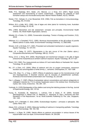 VII Curso de Inverno: “Tópicos em Fisiologia Comparativa”
Pág. 422 Julho/2010
Wells, P.G., Depledge, M.H., Butler, J.N., Manock, J.J. e Knap, A.H. (2001). Rapid toxicity
assessment and biomonitoring of marine contaminants - exploiting the potential of rapid
biomarker assays and microscale toxicity tests. Marine Pollution Bulletin, 42(10): 799-804.
Wester, P.W., Vethaak, D. e Van Muiswinkel, W.B. (1994). Fish as biomarkers in immunotoxicology.
Toxicology, 86, 213-/232.
Whitton, B.A. e Kelly, M.G. (1995). Use of algae and other plants for monitoring rivers. Australian
Journal of Ecology, 20, 45–56.
Who. (1993). Biomarkers and risk assessment: concepts and principles. Environmental Health
Criteria, 155, World Health Organization, Geneva.
Wikelski, M. e Cooke, S.J. (2006). Conservation physiology. Trends in Ecology and Evolution, 21(2),
38-46
Wilkinson, K.J. e Campbell, P.G.C. (1993). Aluminum bioconcentration at the gill surface of juvenile
Atlantic salmon in acidic media. Environmental Toxicology Chemistry, 12, 2083-2095.
Winston, G.W. e Di Giulio, R.T. (1991). Prooxidant and antioxidant mechanisms in aquatic organisms.
Aquatic Toxicology, 19, 137-/161.
Wold, J.K. e Selse, R. (1977). Glycoproteins in the skin mucus of the char (Salmo ulpinu.).
Comparative Biochemistry and Physiology, 56B (2), 15-218.
Wong, C.K.C. e Wong, M.H. (2000). Morphological and biochemical changes in the gills of tilapia
(Oreochromis mossambicus) to ambient cadmium exposure. Aquatic Toxicology, 48, 517–527.
Wood, C.M. (1992). Flux measurements as indices of H and metal effects on freshwater fish. Aquatic
Toxicology, 22, pp.239-264.
Wu, J.P. e Chen, H.C. (2004). Effect of cadmium and zinc on oxygen comsumpion, ammonium
excretion and osmorregulation of white shrimp, L. vannamei. Chemosphere, 57, 1591-1598
Yang, Z.B., Zhao, Y.L. e Yang, J. (2007). Effects of waterborne copper on the microstructures of gill
and hepatopancreas in Eriocheir sinensis and its induction of metalothionein synthesis.
Archieves of Environmental Contamination and Toxicology, 52, 222-228.
Yeo, I. e Mugiya, Y. (1997). Effects of extracelular calcium concentrations and calcium antagonists on
vitellogenin induction by 17 β in primary hepatocyte cuture in the rainbow trout. Oncorhynchus
mykiss. Gen. Comp. Endocrinol,. 105, 294 - 301.
Yoshizaki, N. (1978) Disintegration of the vitelline coat during the hatching process in the frog. Journal
of Experimental Zoology, 203, 127-34.
Young, G., Kusakabe, M., Nakamura, I., Lokman, P.M. e Goetz, F. W. (2005). Gonadal
Steroidogenesis in Teleost Fish, In: Melamed, P., Sherwood, N. (Eds.), Hormones and their
Receptors in Fish Reproduction, 1st ed. World Scientific Publishing Co. Pte. Ltda., Singapore,
155 – 223.
Zagatto, A.P. e Bertoletti, E. (Eds) (2006). Ecotoxicologia Aquática – princípios e aplicações. São
Carlos: Rima, 478.
Zalups, R.K. e Ahmad, S. (2003). Molecular handling of cadmium in transporting epithelia. Toxicology
Applied Pharmacology, 186, 163–188.
Zanders, I. e Rojas, W. (1996). Salinity effects on cadmium accumulation in various tissues of the
tropical fiddler crab Uca rapax. Environmental Pollution, 94, 293-299.
 