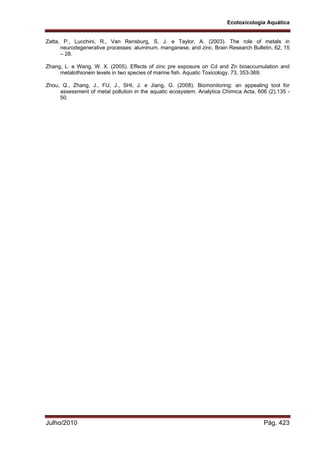 Ecotoxicologia Aquática
Julho/2010 Pág. 423
Zatta, P., Lucchini, R., Van Rensburg, S, J. e Taylor, A. (2003). The role of metals in
neurodegenerative processes: aluminum, manganese, and zinc. Brain Research Bulletin, 62, 15
– 28.
Zhang, L. e Wang, W. X. (2005). Effects of zinc pre exposure on Cd and Zn bioaccumulation and
metalothionein levels in two species of marine fish. Aquatic Toxicology, 73, 353-369.
Zhou, Q., Zhang, J., FU, J., SHI, J. e Jiang, G. (2008). Biomonitoring: an appealing tool for
assessment of metal pollution in the aquatic ecosystem. Analytica Chimica Acta, 606 (2),135 -
50.
 