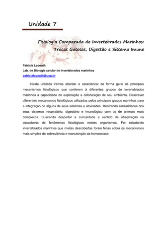 Unidade 7
Fisiologia Comparada de Invertebrados Marinhos:
Trocas Gasosas, Digestão e Sistema Imune
Patrícia Lacouth
Lab. de Biologia celular de invertebrados marinhos
patricialacouth@usp.br
Nesta unidade iremos abordar e caracterizar de forma geral os principais
mecanismos fisiológicos que conferem à diferentes grupos de invertebrados
marinhos a capacidade de exploração e colonização de seu ambiente. Descrever
diferentes mecanismos fisiológicos utilizados pelos principais grupos marinhos para
a integração de alguns de seus sistemas e atividades. Mostrando similaridades dos
seus sistemas respiratório, digestório e imunológico com os de animais mais
complexos. Buscando despertar a curiosidade e sentido de observação na
descoberta de fenômenos fisiológicos nestes organismos. Foi estudando
invertebrados marinhos que muitas descobertas foram feitas sobre os mecanismos
mais simples de sobreviência e manutenção da homeostase.
 