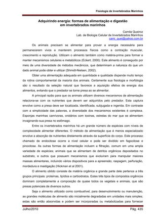 Fisiologia de Invertebrados Marinhos
Julho/2010 Pág. 435
Adquirindo energia: formas de alimentação e digestão
em invertebrados marinhos
Camila Queiroz
Lab. de Biologia Celular de Invertebrados Marinhos
cami_quei@yahoo.com.br
Os animais precisam se alimentar para prover a energia necessária para
permanecerem vivos e manterem processos físicos como a contração muscular,
crescimento e reprodução. Utilizam o alimento também como matéria-prima para formar e
manter mecanismos celulares e metabólicos (Eckert, 2000). Este alimento é conseguido por
meio de uma diversidade de métodos mecânicos, que determinam a natureza do que um
dado animal pode obter e utilizar (Shmidt-Nielsen, 2002).
Obter uma alimentação adequada em quantidade e qualidade dispende muito tempo
da rotina comportamental da maioria dos animais. Certamente sua fisiologia e morfologia
são o resultado da seleção natural que favorece a aquisição efetiva de energia dos
alimentos, evitando que o predador se torne presa ao se alimentar.
A principal razão para que os animais utilizem diversos mecanismos de alimentação
relaciona-se com os nutrientes que devem ser adquiridos pelo predador. Esta captura
envolve como a presa deve ser localizada, identificada, subjugada e ingerida. Em contraste
com a simplicidade das palavras, a diversidade dos mecanismos existentes é complexa.
Esponjas marinhas carnívoras, cnidários com toxinas, estrelas do mar que se alimentam
invaginando sua presa no estômago.
Entre os invertebrados marinhos há um grande número de espécies com níveis de
complexidade alimentar diferentes. O método de alimentação que é menos especializado
envolve a absorção de nutrientes diretamente através da superfície do corpo. Este processo
chamado de endocitose ocorre a nível celular e pode ser dividido em fagocitose e
pinocitose. As outras formas de alimentação incluem a filtração, comum em uma ampla
variedade de espécies; animais que se alimentam de detritos orgânicos depositados no
substrato, e outros que possuem mecanismos que evoluíram para manipular maiores
massas alimentares, incluindo vários dispositivos para a apreensão, raspagem, perfuração,
mordedura e mastigação (Hickman et al 2001).
O alimento obtido consiste de matéria orgânica e grande parte dele pertence a três
grupos principais: proteínas, lipídios e carboidratos. Estes três tipos de compostos orgânicos
dominam completamente a composição de quase todos os vegetais e animais, que são
presas potenciais de diversos outros.
Seja o alimento utilizado como combustível, para desenvolvimento ou manutenção,
as grandes moléculas de alimento são inicialmente degradadas em unidades mais simples;
estas são então absorvidas e podem ser incorporadas ou metabolizadas para fornecer
 