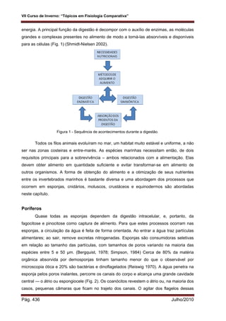 VII Curso de Inverno: “Tópicos em Fisiologia Comparativa”
Pág. 436 Julho/2010
energia. A principal função da digestão é decompor com o auxílio de enzimas, as moléculas
grandes e complexas presentes no alimento de modo a torná-las absorvíveis e disponíveis
para as células (Fig. 1) (Shmidt-Nielsen 2002).
Figura 1 - Sequência de acontecimentos durante a digestão.
Todos os filos animais evoluíram no mar, um habitat muito estável e uniforme, a não
ser nas zonas costeiras e entre-marés. As espécies marinhas necessitam então, de dois
requisitos principais para a sobrevivência – ambos relacionados com a alimentação. Elas
devem obter alimento em quantidade suficiente e evitar transformar-se em alimento de
outros organismos. A forma de obtenção do alimento e a otimização de seus nutrientes
entre os invertebrados marinhos é bastante diversa e uma abordagem dos processos que
ocorrem em esponjas, cnidários, moluscos, crustáceos e equinodermos são abordadas
neste capítulo.
Poríferos
Quase todas as esponjas dependem da digestão intracelular, e, portanto, da
fagocitose e pinocitose como captura de alimento. Para que estes processos ocorram nas
esponjas, a circulação da água é feita de forma orientada. Ao entrar a água traz partículas
alimentares; ao sair, remove excretas nitrogenadas. Esponjas são consumidoras seletivas
em relação ao tamanho das partículas, com tamanhos de poros variando na maioria das
espécies entre 5 e 50 µm. (Bergquist, 1978; Simpson, 1984) Cerca de 80% da matéria
orgânica absorvida por demosponjas tinham tamanho menor do que o observável por
microscopia ótica e 20% são bactérias e dinoflagelados (Reiswig 1970). A água penetra na
esponja pelos poros inalantes, percorre os canais do corpo e alcança uma grande cavidade
central — o átrio ou espongiocele (Fig. 2). Os coanócitos revestem o átrio ou, na maioria dos
casos, pequenas câmaras que ficam no trajeto dos canais. O agitar dos flagelos dessas
 