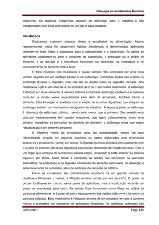 Fisiologia de Invertebrados Marinhos
Julho/2010 Pág. 445
digestivas. Os resíduos indigeríveis passam do estômago para o intestino e são
transportados pelo ânus com auxílio de um jato d´água exalante.
Crustáceos
Crustáceos exploram diversas dietas e estratégias de alimentação. Alguns
representantes deste filo assumiram hábitos bentônicos, e determinados apêndices
tornaram-se mais fortes e adaptados para o rastejamento e a escavação. As ações de
apêndices adaptaram-se para o consumo de suspensão, a predação ou a coleta de
alimento, e as maxilas e a mandíbula funcionam na preensão, na mordedura e no
direcionamento do alimento para a boca.
O trato digestivo dos crustáceos é quase sempre reto, composto por uma boca
ventral, seguida por um esôfago tubular e um estômago. Condições ácidas são criados no
estômago durante a digestão, mas não tão os ácidas como na digestão humana. Nos
crustáceos o pH é em torno de 4, ao contrário de 2 ou 1 em muitos mamíferos. O estômago
é dividido em duas câmaras. A câmara anterior é chamada estômago cardíaco e é bastante
muscular, e muitas vezes especializada para além de armazenar, também triturar o
alimento. Esta trituração é auxiliada com a adição de enzimas digestivas que chegam ao
estômago anterior por movimentos retrógrados do intestino. A segunda parte do estômago
é chamada de estômago pilórico, sendo este menor que o primeiro. Seu revestimento
cuticular frequentemente tem cerdas singulares, que agem coletivamente, como uma
peneira, impedindo as partículas de alimento de deixarem o estômago antes que sejam
reduzidas para um tamanho pequeno.
O intestino médio de crustáceos varia em complexidade, sendo um tubo
relativamente simples em algumas espécies ou partes elaboradas com divertículos
anteriores e posteriores (cecos) em outros. A digestão química acontece principalmente com
o auxílio de grandes glândulas digestivas esponjosas chamadas de hepatopâncreas. Este é
um órgão que consiste de numerosos túbulos cegos, conectado a parte anterior do sistema
digestivo por dutos. Cada túbulo é composto de células que funcionam na secreção
enzimática, na endocitose e na digestão intracelular do alimento particulado, na absorção e
armazenamento de nutrientes, além de participar da remoção de detritos.
Como os crustáceos são primariamente aquáticos há um grande número de
crustáceos filtradores e nestes, a filtração envolve cerdas em vez de cílios. O pente de
cerdas localiza-se em um ou vários pares de apêndices, mas a localização varia de um
grupo de crustáceos para outro. As cerdas finas funcionam como filtros na coleta de
partículas alimentares, e é possível que o espaçamento das cerdas determine o tamanho da
partícula coletada. Este mecanismo é realizado através de um processo em que a corrente
hídrica é produzida por batimento de apêndices filtradores. As partículas coletadas são
 