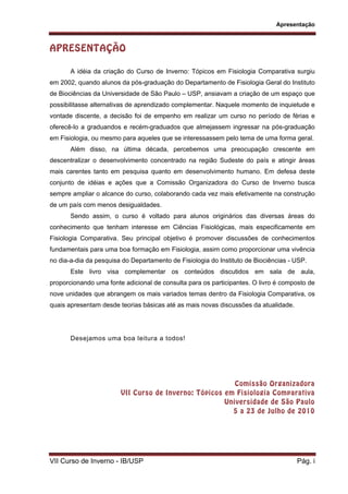 Apresentação
VII Curso de Inverno - IB/USP Pág. i
APRESENTAÇÃO
A idéia da criação do Curso de Inverno: Tópicos em Fisiologia Comparativa surgiu
em 2002, quando alunos da pós-graduação do Departamento de Fisiologia Geral do Instituto
de Biociências da Universidade de São Paulo – USP, ansiavam a criação de um espaço que
possibilitasse alternativas de aprendizado complementar. Naquele momento de inquietude e
vontade discente, a decisão foi de empenho em realizar um curso no período de férias e
oferecê-lo a graduandos e recém-graduados que almejassem ingressar na pós-graduação
em Fisiologia, ou mesmo para aqueles que se interessassem pelo tema de uma forma geral.
Além disso, na última década, percebemos uma preocupação crescente em
descentralizar o desenvolvimento concentrado na região Sudeste do país e atingir áreas
mais carentes tanto em pesquisa quanto em desenvolvimento humano. Em defesa deste
conjunto de idéias e ações que a Comissão Organizadora do Curso de Inverno busca
sempre ampliar o alcance do curso, colaborando cada vez mais efetivamente na construção
de um país com menos desigualdades.
Sendo assim, o curso é voltado para alunos originários das diversas áreas do
conhecimento que tenham interesse em Ciências Fisiológicas, mais especificamente em
Fisiologia Comparativa. Seu principal objetivo é promover discussões de conhecimentos
fundamentais para uma boa formação em Fisiologia, assim como proporcionar uma vivência
no dia-a-dia da pesquisa do Departamento de Fisiologia do Instituto de Biociências - USP.
Este livro visa complementar os conteúdos discutidos em sala de aula,
proporcionando uma fonte adicional de consulta para os participantes. O livro é composto de
nove unidades que abrangem os mais variados temas dentro da Fisiologia Comparativa, os
quais apresentam desde teorias básicas até as mais novas discussões da atualidade.
Desejamos uma boa leitura a todos!
Comissão Organizadora
VII Curso de Inverno: Tópicos em Fisiologia Comparativa
Universidade de São Paulo
5 a 23 de Julho de 2010
 