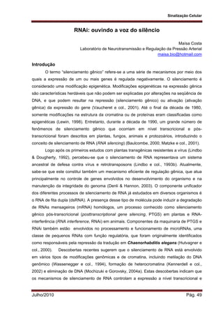 Sinalização Celular
Julho/2010 Pág. 49
RNAi: ouvindo a voz do silêncio
Maísa Costa
Laboratório de Neurotransmissão e Regulação da Pressão Arterial
maisa.bio@hotmail.com
Introdução
O termo “silenciamento gênico” refere-se a uma série de mecanismos por meio dos
quais a expressão de um ou mais genes é regulada negativamente. O silenciamento é
considerado uma modificação epigenética. Modificações epigenéticas na expressão gênica
são características herdáveis que não podem ser explicadas por alterações na seqüência de
DNA, e que podem resultar na repressão (silenciamento gênico) ou ativação (ativação
gênica) da expressão do gene (Vaucheret e col., 2001). Até o final da década de 1980,
somente modificações na estrutura da cromatina ou de proteínas eram classificadas como
epigenéticas (Lewin, 1998). Entretanto, durante a década de 1990, um grande número de
fenômenos de silenciamento gênico que ocorriam em nível transcricional e pós-
transcricional foram descritos em plantas, fungos, animais e protozoários, introduzindo o
conceito de silenciamento de RNA (RNA silencing) (Baulcombe, 2000; Matzke e col., 2001).
Logo após os primeiros estudos com plantas transgênicas resistentes a vírus (Lindbo
& Dougherty, 1992), percebeu-se que o silenciamento de RNA representava um sistema
ancestral de defesa contra vírus e retrotransposons (Lindbo e col., 1993b). Atualmente,
sabe-se que este constitui também um mecanismo eficiente de regulação gênica, que atua
principalmente no controle de genes envolvidos no desenvolvimento do organismo e na
manutenção da integridade do genoma (Denli & Hannon, 2003). O componente unificador
dos diferentes processos de silenciamento de RNA já estudados em diversos organismos é
o RNA de fita dupla (dsRNA). A presença desse tipo de molécula pode induzir a degradação
de RNAs mensageiros (mRNA) homólogos, um processo conhecido como silenciamento
gênico pós-transcricional (posttranscriptional gene silencing, PTGS) em plantas e RNA-
interferência (RNA interference, RNAi) em animais. Componentes da maquinaria de PTGS e
RNAi também estão envolvidos no processamento e funcionamento de microRNAs, uma
classe de pequenos RNAs com função regulatória, que foram originalmente identificados
como responsáveis pela repressão da tradução em Chaenorhabditis elegans (Hutvagner e
col., 2000). Descobertas recentes sugerem que o silenciamento de RNA está envolvido
em vários tipos de modificações genômicas e de cromatina, incluindo metilação do DNA
genômico (Wassenegger e col., 1994), formação de heterocromatina (Kennerdell e col.,
2002) e eliminação de DNA (Mochizuki e Gorovsky, 2004a). Estas descobertas indicam que
os mecanismos de silenciamento de RNA controlam a expressão a nível transcricional e
 
