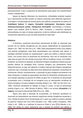 VII Curso de Inverno: “Tópicos em Fisiologia Comparativa”
Pág. 50 Julho/2010
pós-transcricional, e que a maquinaria de silenciamento pode operar nos compartimentos
nuclear e citoplasmático.
Apesar de algumas diferenças nos mecanismos, similaridades evidentes sugerem
que o silenciamento de RNA constitui um sistema conservado entre diferentes organismos.
A clonagem e caracterização de diversos genes que codificam componentes do sistema em
Arabidopsis thaliana, C. elegans, Drosophila melanogaster, Neurospora crassa,
Schizosaccharomyces pombe, Tetrahymena thermophila, camundongos e humanos,
apóiam essa hipótese (Denli & Hannon, 2003). Entretanto, o mecanismo apresenta
particularidades em cada um desses organismos, conforme verificado pela identificação de
componentes específicos ou que não estão presentes em todos eles.
Histórico
O fenômeno, atualmente denominado silenciamento de RNA, foi observado pela
primeira vez em plantas transgênicas por dois grupos independentes de pesquisadores
(Napoli e col., 1990; Van Der Krol e col., 1990). Estes pesquisadores tinham como objetivo
criar petúnias transgênicas, cujas flores apresentassem uma coloração mais intensa. A
estratégia escolhida consistia em superexpressar o gene que codifica a chalcone sintase
(CHS), uma enzima chave na biossíntese de antocianinas. Para isso foi introduzida uma
cópia extra do gene Chs sob controle do promotor 35S do Cauliflower mosaic virus (CaMV).
Entretanto, ao contrário do esperado, as diferentes linhagens transgênicas obtidas possuíam
padrões distintos de variegação floral, incluindo linhagens que apresentavam flores
totalmente brancas, ou seja, sem pigmento. A análise molecular das linhagens transgênicas
comprovou que a introdução da cópia extra havia efetivamente bloqueado a biossíntese de
antocianinas, inibindo, simultaneamente, a expressão do gene endógeno pré-existente e da
cópia introduzida. A inibição da pigmentação das flores foi diretamente correlacionada com
uma redução específica no acúmulo de mRNA do gene Chs. O fenômeno foi denominado
co-supressão, pois a introdução de um transgene levou ao silenciamento simultâneo do
próprio transgene e do gene endógeno homólogo (Napoli e col., 1990; Van Der Krol e col.,
1990). Fenômeno semelhante foi relatado no fungo N. crassa, no qual foi denominado
quelling (Cogoni e col., 1996; Romano & Macino, 1992), e em animais (Drosophila e C.
elegans), nos quais foi denominado RNAi (Fire e col., 1998).
Alguns anos após a descrição da co-supressão, um fenômeno semelhante foi
observado por pesquisadores que tentavam engenheirar plantas transgênicas resistentes a
vírus. Plantas de tabaco foram transformadas com o gene que codifica a proteína capsidial
do potyvírus Tobacco etch virus (TEV) (Goodwin e col., 1996; Lindbo e Dougherty, 1992;
Lindbo e col., 1993b) ou a replicase do potexvírus Potato X virus (PVX) (Mueller e col.,
1995). Em ambos os casos, esperava-se que o excesso de proteína viral afetaria a
 