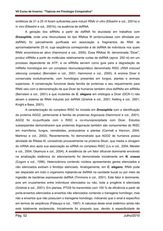 VII Curso de Inverno: “Tópicos em Fisiologia Comparativa”
Pág. 52 Julho/2010
sintéticos de 21 a 25 nt foram suficientes para induzir RNAi in vitro (Elbashir e col., 2001a) e
in vivo (Elbashir e col., 2001b), na ausência de dsRNA.
A geração dos siRNAs a partir de dsRNA foi elucidada em trabalhos com
Drosophila, onde uma ribonuclease do tipo RNAse III (endonuclease com afinidade por
dsRNA) foi parcialmente purificada em associação a fragmentos de RNA de
aproximadamente 25 nt, cuja seqüência correspondia à de dsRNA de indivíduos nos quais
RNAi encontrava-se ativo (Hammond e col., 2000). Essa RNAse III, denominada “Dicer”,
produz siRNAs a partir de moléculas relativamente curtas de dsRNA (aprox. 250 nt) em um
processo dependente de ATP, e os siRNAs servem como guia para a degradação de
mRNAs homólogos em um complexo ribonucleoprotéico denominado RISC (RNA induced
silencing complex) (Bernstein e col., 2001; Hammond e col., 2000). A enzima Dicer é
conservada evolutivamente, com homólogos presentes em fungos, plantas e animais
superiores. A conservação funcional desta família de proteínas e seu requerimento para
RNAi veio com a demonstração de que Dicer de humanos também cliva dsRNAs em siRNAs
(Bernstein e col., 2001) e que mutantes de C. elegans em ortólogos a Dicer (DCR-1) não
ativam o sistema de RNAi induzido por dsRNA (Grishok e col., 2001; Ketting e col., 2001;
Knight e Bass, 2001).
A caracterização do complexo RISC foi iniciada em Drosophila com a identificação
da proteína AGO2, pertencente à família de proteínas Argonauta (Hammond e col., 2001).
AGO2 foi co-purificada com o RISC e co-imunoprecipitada com Dicer. Estudos
subseqüentes demonstraram que proteínas Argonauta também são componentes do RISC
em mamíferos, fungos, nematóides, protozoários e plantas (Carmell e Hannon, 2004;
Martinez e col., 2002). Recentemente, foi demonstrado que AGO2 de humanos possui
atividade de RNase III, consistindo provavelmente na proteína Slicer, que media a clivagem
do mRNA alvo após sua associação ao siRNA no complexo RISC (Liu e col., 2004; Meister
e col., 2004; Okamura e col., 2004). A existência de um fator difusível dominante envolvido
na sinalização sistêmica do silenciamento foi demonstrada inicialmente em N. crassa
(Cogoni e col., 1996). Heterocárions contendo núcleos apresentando genes silenciados e
não silenciados exibiam o fenótipo silenciado. Analogamente, em C. elegans, RNAi pode
ser disparado em todo o organismo injetando-se dsRNA na cavidade bucal ou por meio da
ingestão de bactérias expressando dsRNA (Timmons e col., 2001). Este fator é dominante,
pois em cruzamentos entre indivíduos silenciados ou não, toda a progênie é silenciada
(Grishok e col., 2001). Em plantas, PTGS foi transmitido com 100 % de eficiência a partir de
porta-enxertos silenciados a enxertos não silenciados contendo o transgene homólogo, mas
não a enxertos que não possuíam o transgene homólogo, indicando que o sinal é específico
em termos de seqüência (Palauqui e col., 1997). A natureza deste sinal sistêmico ainda não
está totalmente esclarecida. Inicialmente foi proposto que, devido à especificidade de
 