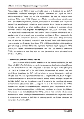 VII Curso de Inverno: “Tópicos em Fisiologia Comparativa”
Pág. 54 Julho/2010
(Wassenegger e col., 1994). A esta observação seguiu-se a descoberta de que dsRNA
apresentando seqüências homólogas a regiões promotoras era capaz de induzir
silenciamento gênico, neste caso em nível transcricional, por meio da metilação desta
seqüência (Mette e col., 2000). A ligação entre RNAi e remodelamento da cromatina veio
com a descoberta das proteínas polycomb, cromoproteínas relacionadas com a repressão
transcricional por favorecer a formação de heterocromatina, e com a formação de estruturas
fechadas de cromatina que criam padrões estáveis e herdáveis de expressão gênica
envolvidas em RNAi em C. elegans e Drosophila (Akhtar e col., 2000; Tabara e col., 1999).
Uma relação mais direta entre RNAi e silenciamento transcricional veio com trabalhos em S.
pombe, onde foi demonstrado que as proteínas homólogas a Dicer e Argonauta são
requeridas para o silenciamento de regiões centroméricas (Volpe e col., 2002). No início de
2004, foi purificado um complexo induzido por RNA requerido para o início da formação de
heterocromatina em S. pombe, denominado RITS (RNA-induced initiation of transcriptional
gene silencing). O complexo RITS inclui a proteína Argonauta AGO1 e pequenos RNAs
homólogos a regiões centroméricas processados pela Dicer. Sua existência sugere que
RNAi é um mecanismo que atua tanto em nível transcricional como pós-transcricional
(Verdel e col., 2004).
O mecanismo do silenciamento de RNA
Estudos genéticos demonstraram a existência de três vias de silenciamento de RNA
(Xie e col., 2004) (Fig. 1). Estudos com proteínas supressoras de silenciamento codificadas
por vírus demonstraram que estas vias podem se sobrepor em alguns pontos (Dunoyer e
col., 2002). A primeira via é a de silenciamento citoplasmático via siRNAs, que está
envolvida na degradação de RNA viral interferindo, ou mesmo bloqueando, o ciclo de
infecção. O dsRNA pode originar-se da transcrição de um gene endógeno, de um transgene,
ou de um intermediário da replicação de vírus com genoma de RNA. Em vírus com genoma
de DNA, dsRNA pode ser formado por meio do anelamento de transcritos sobrepostos
complementares (Baulcombe, 2004). A segunda via é a de silenciamento de mRNAs
endógenos via miRNAs. Os miRNAs regulam a expressão gênica negativamente por meio
do pareamento de bases específicos a mRNAs alvo, resultando na clivagem do mRNA ou
na repressão de sua tradução (Baulcombe, 2004). A terceira via é nuclear e está associada
à metilação de DNA e à formação de heterocromatina. Uma importante função para esta via
é provavelmente proteger o indivíduo de desorganizações genômicas causadas por
transposons (Baulcombe, 2004).
 