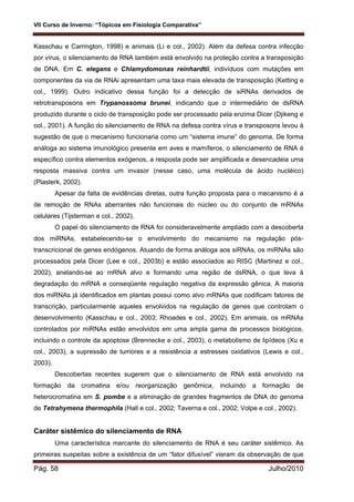 VII Curso de Inverno: “Tópicos em Fisiologia Comparativa”
Pág. 58 Julho/2010
Kasschau e Carrington, 1998) e animais (Li e col., 2002). Além da defesa contra infecção
por vírus, o silenciamento de RNA também está envolvido na proteção contra a transposição
de DNA. Em C. elegans e Chlamydomonas reinhardtii, indivíduos com mutações em
componentes da via de RNAi apresentam uma taxa mais elevada de transposição (Ketting e
col., 1999). Outro indicativo dessa função foi a detecção de siRNAs derivados de
retrotransposons em Trypanossoma brunei, indicando que o intermediário de dsRNA
produzido durante o ciclo de transposição pode ser processado pela enzima Dicer (Djikeng e
col., 2001). A função do silenciamento de RNA na defesa contra vírus e transposons levou à
sugestão de que o mecanismo funcionaria como um “sistema imune” do genoma. De forma
análoga ao sistema imunológico presente em aves e mamíferos, o silenciamento de RNA é
específico contra elementos exógenos, a resposta pode ser amplificada e desencadeia uma
resposta massiva contra um invasor (nesse caso, uma molécula de ácido nucléico)
(Plasterk, 2002).
Apesar da falta de evidências diretas, outra função proposta para o mecanismo é a
de remoção de RNAs aberrantes não funcionais do núcleo ou do conjunto de mRNAs
celulares (Tijsterman e col., 2002).
O papel do silenciamento de RNA foi consideravelmente ampliado com a descoberta
dos miRNAs, estabelecendo-se o envolvimento do mecanismo na regulação pós-
transcricional de genes endógenos. Atuando de forma análoga aos siRNAs, os miRNAs são
processados pela Dicer (Lee e col., 2003b) e estão associados ao RISC (Martinez e col.,
2002), anelando-se ao mRNA alvo e formando uma região de dsRNA, o que leva à
degradação do mRNA e conseqüente regulação negativa da expressão gênica. A maioria
dos miRNAs já identificados em plantas possui como alvo mRNAs que codificam fatores de
transcrição, particularmente aqueles envolvidos na regulação de genes que controlam o
desenvolvimento (Kasschau e col., 2003; Rhoades e col., 2002). Em animais, os mRNAs
controlados por miRNAs estão envolvidos em uma ampla gama de processos biológicos,
incluindo o controle da apoptose (Brennecke e col., 2003), o metabolismo de lipídeos (Xu e
col., 2003), a supressão de tumores e a resistência a estresses oxidativos (Lewis e col.,
2003).
Descobertas recentes sugerem que o silenciamento de RNA está envolvido na
formação da cromatina e/ou reorganização genômica, incluindo a formação de
heterocromatina em S. pombe e a eliminação de grandes fragmentos de DNA do genoma
de Tetrahymena thermophila (Hall e col., 2002; Taverna e col., 2002; Volpe e col., 2002).
Caráter sistêmico do silenciamento de RNA
Uma característica marcante do silenciamento de RNA é seu caráter sistêmico. As
primeiras suspeitas sobre a existência de um “fator difusível” vieram da observação de que
 