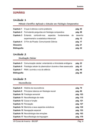 Sumário
VII Curso de Inverno - IB/USP Pág. iii
SUMÁRIO
Unidade 1
Método Científico Aplicado a Estudos em Fisiologia Comparativa
Capítulo 1 O que é ciência e como praticá-la pág. 03
Capítulo 2 Formulando perguntas em fisiologia comparativa pág. 09
Capítulo 3 Evitando confundir-nos: aspectos fundamentais do desenho
experimental e a estatística inferencial pág. 13
Capítulo 4 O Fim da Picada: Comunicando Ciência pág. 17
Glossário pág. 21
Bibliografia pág. 22
Unidade 2
Sinalização Celular
Capítulo 5 Comunicação celular: entendendo a ritmicidade endógena pág. 23
Capítulo 6 Fisiologia celular do plasmodium durante a fase assexuada pág. 41
Capítulo 7 RNAi: ouvindo a voz do silêncio pág. 49
Bibliografia pág. 66
Unidade 3
Neurociências
Capítulo 8 História da neurociência pág. 79
Capítulo 9 Princípios básicos em fisiologia neural pág. 89
Capítulo 10 Fisiologia sensorial pág. 103
Capítulo 11 Neurofisiologia da visão pág. 115
Capítulo 12 Causa e função pág. 121
Capítulo 13 Percepção pág. 127
Capítulo 14 Memória e seus aspectos evolutivos pág. 139
Capítulo 15 Navegação espacial pág. 153
Capítulo 16 Neurobiologia das emoções pág. 163
Capítulo 17 Neurofisiologia da linguagem pág. 179
 
