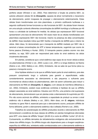 VII Curso de Inverno: “Tópicos em Fisiologia Comparativa”
Pág. 60 Julho/2010
periferia celular (Winston e col., 2002). Para determinar a função da proteína SID1, os
autores utilizaram células S2 de Drosophila, capazes de ativar normalmente o mecanismo
de silenciamento, porém incapazes de propagar o silenciamento sistemicamente. Estas
células foram transformadas com dois plasmídeos, o primeiro codificando luciferase e o
segundo codificando formas funcionais ou não funcionais de SID1. As células foram imersas
em uma solução contendo diferentes concentrações de dsRNA homólogo a luciferase por 48
horas e a atividade de luciferase foi medida. As células que expressavam SID1 funcional
apresentaram uma taxa de silenciamento 105 vezes maior de as células transfectadas com
plasmídeos expressando SID1 não funcional, mesmo na presença de altas concentrações
de dsRNA. Esse resultado indica que SID1 facilita o transporte de dsRNA para o interior da
célula. Além disso, foi demonstrado que o transporte de dsRNA mediado por SID1 não é
sensível a baixas concentrações de ATP e baixas temperaturas, sugerindo que ocorre de
forma passiva (Feinberg e Hunter, 2003). O transporte passivo poderia ocorrer nos dois
sentidos, ou seja, SID1 pode ser responsável pela saída do sinal sistêmico da célula
inicialmente silenciada.
Em plantas, acredita-se que o sinal sistêmico seja capaz de se mover célula-a-célula
via plasmodesmas (Himber e col., 2003; Lucas e col., 2001) e a longa distância via floema
(Klahre e col., 2002; Mallory e col., 2003). Entretanto, não se sabe de que forma (ativa ou
passiva) o transporte ocorre.
Uma hipótese atrativa é a de que os siRNAs fazem parte do sinal sistêmico, pois eles
possuem comprimento longo o suficiente para garantir a especificidade, estão
consistentemente associados ao silenciamento e são pequenos o suficiente para
movimentar-se célula-a-célula via plasmodesmas, além de serem suficientes para induzir o
silenciamento de RNA em Drosophila, C. elegans, e em células de mamíferos (Mlotshwa e
col., 2002). Entretanto, existem duas evidências contrárias à hipótese de que os siRNAs
estejam associados ao sinal sistêmico. Estudos com HC-Pro, uma proteína viral supressora
de silenciamento, demonstraram que em plantas onde o silenciamento foi suprimido por HC-
Pro não ocorre acúmulo de siRNAs, entretanto a capacidade de produzir ou enviar o sinal
sistêmico não é afetada (Mallory e col., 2001). Além disso, em C. elegans, indivíduos
mutantes no gene Rde-4, essencial para que o silenciamento ocorra, produzem siRNAs de
forma deficiente, porém o silenciamento sistêmico não é afetado (Parrish e col., 2000).
Trabalhos de caracterização de siRNAs produzidos durante o silenciamento de RNA
demonstraram a existência de duas classes de siRNAs em plantas transgênicas silenciadas
para GFP: uma classe de siRNAs “longos” (24-26 nt) e outra de siRNAs “curtos” (21-22 nt).
Curiosamente, os siRNAs derivados de retroelementos endógenos são exclusivamente da
classe dos siRNAs longos. Os siRNAs longos são dispensáveis para a clivagem seqüência-
específica do mRNA alvo, entretanto estão correlacionados com o silenciamento sistêmico e
 