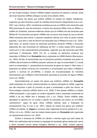 VII Curso de Inverno: “Tópicos em Fisiologia Comparativa”
Pág. 62 Julho/2010
em sua função biológica. Embora miRNAs estejam presentes em plantas e animais, ainda
não foram descritos miRNAs ortólogos nos dois reinos (Bartel, 2004).
A maioria dos genes que codifica miRNAs se localiza em regiões intergênicas,
sugerindo que são transcritos a partir de unidades transcricionais independentes (Lau e col.,
2001; Lee e Ambros, 2001). Inicialmente acreditava-se que os miRNAs eram transcritos pela
RNA polimerase III, pois ela transcreve a maioria dos pequenos RNAs como os tRNAs e o
snRNA U6. Entretanto, diversas evidências indicam que os miRNAs não são transcritos pela
RNApol III. Os transcritos que geram miRNAs são um pouco mais longos do que os demais
RNAs transcritos pela enzima, e possuem seqüência internas com mais de quatro uracilas
seguidas, o que seria o sinal de término da transcrição para a RNApol III (Lee e col., 2002).
Além disso, um grande número de transcritos quiméricos contendo miRNAs e transcritos
adjacentes têm sido encontrado em bibliotecas de EST, e muitos destes ESTs possuem
cauda poli A e são ocasionalmente processados, sugerindo que são transcritos pela RNA
polimerase II (Smalheiser, 2003). Por fim, a inserção de elementos enhancer que
respondem à RNApol II em Drosophila induz a expressão do miRNA Bantam (Brennecke e
col., 2003). De fato, foi demonstrado que os transcritos primários (nucleares) que geram os
miRNAs (denominados pri-miRNAs) possuem estrutura de capa na extremidade 5’ e cauda
poli-A na extremidade 3’, características de transcritos de genes da classe II. Além disso, o
tratamento de células humanas com α-amanitina a concentrações que inibem a RNApol II
suprime o acúmulo de pri-miRNAs, e ensaios de imunoprecipitação de cromatina
demonstraram que a RNApol II está fisicamente associada ao promotor de alguns miRNAs
(Lee e col., 2004b).
Aproximadamente um quarto dos genes que codificam miRNAs em Drosophila
estão localizados em introns, preferencialmente na mesma orientação do mRNA, sugerindo
que são transcritos a partir do promotor do gene e processados a partir dos introns, de
forma análoga a diversos snRNAs (Aravin e col., 2003). O alvo desses miRNAs é o próprio
mRNA processado, o que sugere um cenário regulatório onde a expressão coordenada do
miRNA e de seu mRNA alvo é desejada (Lim e col., 2003a). Outros miRNAs estão
agrupados no genoma em um arranjo e padrão de expressão que produz um pri-miRNA
“policistrônico”, capaz de gerar vários miRNAs distintos após a finalização do
processamento (Fig. 2) (Lau e col., 2001). Apesar da maioria dos genes que codificam
miRNAs em plantas, C. elegans e humanos estar organizada de forma isolada (Lim e col.,
2003a; Lim e col., 2003b), mais da metade desses genes em Drosophila está organizada
em agrupamentos (Aravin e col., 2003).
Embora a presença de miRNAs em plantas e animais sugira que esta classe de
RNAs não codificantes está envolvida na regulação da expressão gênica desde pelo menos
o último ancestral comum destas linhagens (Reinhart e col., 2002), existem algumas
 