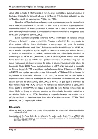 VII Curso de Inverno: “Tópicos em Fisiologia Comparativa”
Pág. 66 Julho/2010
vários sítios na região 3’ não traduzida de mRNAs alvos e acredita-se que atuam inibindo a
tradução. Entretanto, foi demonstrado que o miRNA mir-196 direciona a clivagem do seu
mRNA alvo, Hoxb8, em camundongos (Yekta e col., 2004).
Quando o miRNA direciona a clivagem, esta ocorre precisamente da mesma forma
que a clivagem direcionada por siRNAs, ou seja, entre o décimo e o décimo primeiro
nucleotídeo pareado do miRNA (Hutvagner e Zamore, 2002). Após a clivagem do mRNA
alvo, o miRNA permanece intacto e pode direcionar o reconhecimento e a clivagem de outro
mRNA alvo (Hutvagner e Zamore, 2002).
Existe atualmente um grande número de miRNAs identificados em plantas e animais
(Rhoades e Bartel, 2004; Llave e col., 2002b; Rhoades e col., 2002). Em vários casos, os
alvos desses miRNAs foram identificados e comprovados por meio de análises
computacionais (Rhoades e col., 2002). Entretanto, a validação definitiva de um mRNA alvo
requer estudos nos quais sua suposta seqüência de reconhecimento seja alterada de modo
a impedir o anelamento do miRNA, verificando-se um subseqüente aumento na
concentração do mRNA alvo (Baulcombe, 2004). A identificação dos mRNAs alvos dessa
forma demonstrou que os miRNAs estão predominantemente envolvidos na regulação de
genes relacionados ao desenvolvimento de órgãos e tecidos, incluindo diversos fatores de
transcrição (Bartel, 2004). Alguns exemplos incluem o miRNA-JAW, que regula a expressão
do fator de transcrição TCP envolvido na morfogênese de folhas (Palatnik e col., 2003), o
miRNA159, que regula a expressão do fator de transcrição MYB33 envolvido no balanço de
reguladores de crescimento (Palatnik e col., 2003), o miRNA 165/166 que regula a
expressão de três fatores de transcrição da classe envolvidos na diferenciação das faces
adaxial e abaxial de folhas (Emery e col., 2003), o miRNA172, que regula a expressão do
fator de transcrição APETALA2 envolvido na morfogênese floral (Aukerman e Sakai, 2003;
Chen, 2004), e o miRNA164, que regula a expressão de vários fatores de transcrição da
classe NAC, envolvidos em diversos aspectos da diferenciação de órgãos vegetativos e
reprodutivos (Mallory e col., 2004). Além disso, a expressão de genes relacionados com a
própria maquinaria do silenciamento de RNA, como AGO1 (Vaucheret e col., 2004) e DCL-1
(Xie e col., 2003) é regulada por miRNAs.
Bibliografia
Akhtar, A.; Zink, D. e Becker, P.B. (2000). Chromodomains are protein-RNA interaction modules.
Nature 407:405-9.
Anandalakshmi, R.; Pruss, G.J.; Ge, X.; MAarathe, R.; Mallory, A.C.; Smith, T.H. e VANCE, V.B.
(1998). A viral suppressor of gene silencing in plants. Proceedings of the National Academy of
Sciences, USA 95:13079-84.
 