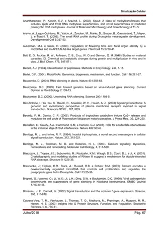 Sinalização Celular
Julho/2010 Pág. 67
Anantharaman, V.; Koonin, E.V. e Aravind, L. (2002). Spout: A class of methyltransferases that
includes spoU and trmD RNA methylase superfamilies, and novel superfamilies of predicted
prokaryotic RNA methylases. Journal of Molecular Microbiology and Biotechnology 4:71- 5.
Aravin, A.; Lagos-Quintana, M.; Yalcin, A.; Zavolan, M.; Marks, D.; Snyder, B.; Gaasterland, T.; Meyer,
J. e Tuschl, T. (2003). The small RNA profile during Drosophila melanogaster development.
Developmental Cell 5:337-50.
Aukerman, M.J. e Sakai, H. (2003). Regulation of flowering time and floral organ identity by a
microRNA and its APETALA2-like target genes. Plant Cell 15:2730-41.
Ball, E. G.; McKee, R. W., Anfinsen, C. B., Cruz, W. O and Geiman, Q. M.(1948) Studies on malarial
parasites. IX. Chemical and metabolic changes during growth and multiplication in vivo and in
vitro. J. Biol. Chem. 175, 547-571.
Barrett, A J. (1994). Classification of peptidases. Methods in Enzymology, 244, 1-15.
Bartel, D.P. (2004). MicroRNAs: Genomics, biogenesis, mechanism, and function. Cell 116:281-97.
Baucombe, D. (2004). RNA silencing in plants. Nature 431:356-63.
Baulcombe, D.C. (1999). Fast forward genetics based on virus-induced gene silencing. Current
Opinion in Plant Biology 2:109-13.
Baulcombe, D.C. (2000). Unwinding RNA silencing. Science 290:1108-9.
Ben-Shlomo, I., Yu Hsu, S., Rauch, R., Kowalski, W. H., Hsueh, A. J. (2003) Signaling Receptome: A
genomic and evolutionary perspective of plasma membrane receptor involved in signal
transduction. Science’s STKE., 187, RE9.
Beraldo, F. H., Garcia, C. R. (2005). Products of tryptophan catabolism induce Ca2+ release and
modulate the cell cycle of Plasmodium falciparum malaria parasites. J Pineal Res., 39, 224-230.
Bernstein, E.; Caudy, A.A.; Hammond, S.M. e Hannon, G.J. (2001). Role for a bidentate ribonuclease
in the initiation step of RNA interference. Nature 409:363-6.
Berridge, M. J. and Irvine, R. F. (1984). Inositol triphosphate, a novel second messengers in cellular
signal transduction. Nature, 312, 315-321.
Berridge, M. J., Bootman, M. D. and Roderick, H. L. (2003). Calcium signaling: Dynamics,
homeostasis and remodelling. Molecular Cell Biology, 4, 517-529.
Blaszczyk, J.; Tropea, J.E.; Bubunenko, M.; Routzahn, K.M.; Waugh, D.S.; Court, D.L. e Ji, X. (2001).
Crystallographic and modeling studies of RNase III suggest a mechanism for double-stranded
RNA cleavage. Structure 9:1225-36.
Brennecke, J.; Hipfner, D.R.; Stark, A.; Russell, R.B. e Cohen, S.M. (2003). Bantam encodes a
developmentally regulated microRNA that controls cell proliferation and regulates the
proapoptotic gene hid in Drosophila. Cell 113:25-36.
Brigneti, G.; Voinnet, O.; Li, W.X.; Ji, L.H.; Ding, S.W. e Baulcombe, D.C. (1998). Viral pathogenicity
determinants are suppressors of gene silencing in Nicotiana benthamiana. EMBO Journal
17:6739-46.
Brivanlou, J. E., Darnell, Jr. (2002) Signal transduction and the controlo f gene expression. Science,
295, 813-818.
Cabrera-Vera, T. M., Vanhauwe, J., Thomas, T. O., Medkova, M., Preininger, A., Mazzoni, M. R.,
Hamm, H. E. (2003) Insights into G Protein Structure, Function, and Regulation. Endocrine
Reviews, v. 6, 765-81.
 