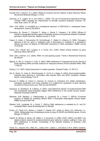 VII Curso de Inverno: “Tópicos em Fisiologia Comparativa”
Pág. 68 Julho/2010
Carmell, M.A. e Hannon, G.J. (2004). RNase III enzymes and the initiation of gene silencing. Nature
Structural & Molecular Biology 11:214-8.
Carmona, A. K., Juliano, M. A. and Juliano L. (2009). The use of Fluorescence Resonance Energy
Transfer (FRET) peptides for measurement of clinically important proteolytic enzymes. An.
Acad. Bras. Cienc. 81, 381-92.
Chen, X.M. (2004). A microRNA as a translational repressor of APETALA2 in Arabidopsis flower
development. Science 303:2022-5.
Chouaibou, M., Simard, F., Chandre, F., Etang, J., Darriet, F., Hougard, J. M. (2006). Efficacy of
bifenthrin-impregnated bednets against Anopheles funestus and pyrethroid-resistant Anopheles
gambiae in North Cameroon. Malaria Journal. 5, 77-83.
Cogoni, C.; Irelan, J.; Schumacher, M.; Schmidhauser, T.; Selker, E. e Macino, G. (1996). Transgene
silencing of the al-1 gene in vegetative cells of Neurospora is mediated by a cytoplasmic
effector and does not depend on DNA-DNA interactions or DNA methylation. EMBO Journal
15:3153-63.
Covey, S.N.; Al-Kaff, N.S.; Langara, A. e Turner, D.S. (1997). Plants combat infection by gene
silencing. Nature 385:781-2.
Denli, A.M. e Hannon, G.J. (2003). RNAi: An ever-growing puzzle. Trends in Biochemical Sciences
28:196-201.
Djikeng, A.; Shi, H.; Tschudi, C. e Ullu, E. (2001). RNA interference in Trypanosoma brucei: Cloning of
small interfering RNAs provides evidence for retroposon-derived 24-26-nucleotide RNAs. RNA
7:1522-30.
Doerig, C. D. (1997). Signal transduction in malaria parasites . Parasitol Today, 13, 307-313.
Doi, N.; Zenno, S.; Ueda, R.; Ohki-Hamazaki, H.; Ui-Tei, K. e Saigo, K. (2003). Short-interfering-RNA-
mediated gene silencing in mammalian cells requires Dicer and eIF2C translation initiation
factors. Current Biology 13:41-6.
Dunoyer, P.; Pfeffer, S.; Fritsch, C.; Hemmer, O.; Voinnet, O. e Richards, K.E. (2002). Identification,
subcellular localization and some properties of a cysteine-rich suppressor of gene silencing
encoded by Peanut clump virus. Plant Journal 29:555-67.
Dzitoyeva, S.; Dimitrijevic, N. e Manev, H. (2001). Intra-abdominal injection of double-stranded RNA
into anesthetized adult Drosophila triggers RNA interference in the central nervous system.
Molecular Psychiatry 6:665-70.
Elbashier, S.M.; Martinez, J.; Patkaniowska, A.; Lendeckel, W. e Tuschl, T. (2001b). Functional
anatomy of siRNAs for mediating efficient RNAi in Drosophila melanogaster embryo lysate.
EMBO Journal 20:6877-88.
Elbashir, S.M.; Lendeckel, W. e Tuschl, T. (2001a). RNA interference is mediated by 21- and 22-
nucleotide RNAs. Genes & Development 15:188-200.
Emery, J.F.; Floyd, S.K.; Alvarez, J.; Eshed, Y.; Hawker, N.P.; Izhaki, A.; Baum, S.F. e Bowman, J.L.
(2003). Radial patterning of Arabidopsis shoots by class III HD-ZIP and KANADI genes. Current
Biology 13:1768-74.
Fagard, M.; Boutet, S.; Morel, J.B.; Bellini, C. e Vaucheret, H. (2000). AGO1, QDE-2, and RDE-1 are
related proteins required for posttranscriptional gene silencing in plants, quelling in fungi, and
RNA interference in animals. Proceedings of the National Academy of Sciences, USA
97:11650-54.
Farias, S.L.; Gazarini, M.L.; Melo, R.L.; Juliano, M.A ; Juliano, L. and Garcia, C.R.S. (2005). Cysteine-
 