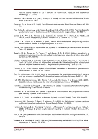 Sinalização Celular
Julho/2010 Pág. 69
protease activity elicited by Ca 2+
stimulus in Plasmodium, Molecular and Biochemical
Parasitology, 141, 71-79.
Feinberg, E.H. e Hunter, C.P. (2003). Transport of dsRNA into cells by the transmembrane protein
SID-1. Science 301:1545-7.
Finnegan, E.J. e Kovac, K.A. (2000). Plant DNA methyltransferases. Plant Molecular Biology 43:189-
201.
Fire, A.; Xu, S.; Montgomery, M.K.; Kostas, S.A.; Driver, S.E. e Mello, C.C. (1998). Potent and specific
genetic interference by doublestranded RNA in Caenorhabditis elegans. Nature 391:806-11.
Garcia, C. R., Ann, S. E., Tavares, E. S., Dluzewski, R., Manson, W. T. e Paiva, F. B. (1998). Acid
calcium pools in intraerythrocytic malaria parasite. Eur. J. Cell Biol, 76, 133-138.
Garcia, C. R., Markus, R. P., Madeira, L. (2001). Tertian and quartan fevers: Temporal regulation in
malarial infection, Journal of Biological Rhythms, 16, 436-443.
Garcia, C.R. (1999). Calcium homeostasis and signaling in the blood-stage malaria parasite. Parasitol
Today, 15, 488-491.
Gazarini, M. L., Tomas, A. P., Pozzan, T. and Garcia, C. R. S. (2003). Calcium signaling in a
lowcalcium environment: how the intracellular malaria parasite solves the problem. Journal of
Cell Biology, 161, 103-110.
Grishok, A.; Pasquinelli, A.E.; Conte, D.; Li, N.; Parrish, S.; Ha, I.; Baillie, D.L.; Fire, A.; Ruvkun, G. e
Mello, C.C. (2001). Genes and mechanisms related to RNA interference regulate expression of
the small temporal RNAs that control C. elegans developmental timing. Cell 106:23-34.
Groman, N. B. (1951). Dynamic aspects of the nitrogen metabolism of Plasmodium gallinaceum in
vivo and in vitro. J. Infect. Dis. 88, 126-150.
Guo, S. e Kemphues, K.J. (1995). par-1, a gene requeried for establishing polarity in C. elegans
embryos, encodes a putative Ser/Thr kinase that is asymmetrically distributed. Cell 81:611-20.
Hall, I.M.; Shankaranarayana, G.D.; Noma, K.-I.; Ayoub, N.; Cohen, A. e Grewal, S.I.S. (2002).
Establishment and maintenance of a heterochromatin domain. Science 297:2232-7.
Hamilton, A.; Voinnet, O.; Chappell, L. e Baulcombe, D. (2002). Two classes of short interfering RNA
in RNA silencing. EMBO Journal 21:4671-9.
Hamilton, A.J. e Baulcombe, D.C. (1999). A species of small antisense RNA in posttranscriptional
gene silencing in plants. Science 286:950-2.
Hamm, H. E. (1998). The many faces of G protein signaling. Journal of Biology Chem, 273, 669–672.
Hammond, S.M.; Bernstein, E.; Beach, D. e Hannon, G.J. (2000). An RNA-directed nuclease mediates
post-transcriptional gene silencing in Drosophila cells. Nature 404:293-6.
Harrison, T., Samuel, B. U., Akompong, T., Hamm, H., Mohandas, N., Lomasney, J. W. and Haltar, K.
(2003). Erythrocyte G protein-couple receptor signaling in malarial infection. Science, 301,
1734-6.
Hart, S. M. (2002) Modulation of nuclear receptor dependent transcription. Biological Research, 35,
295-303.
Hawking, F. e Gammage, K. (1970). The timing of the asexual cycles of Plasmodium lophurae and P.
cathemerium. J. Parasitol, 56, 17-26.
 