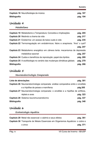 Sumário
Pág. iv VII Curso de Inverno - IB/USP
Capítulo 18 Neurofisiologia da música pág. 187
Bibliografia pág. 194
Unidade 4
Metabolismo
Capítulo 19 Metabolismo e Temperatura: Conceitos e Implicações pág. 205
Capítulo 20 Medindo a chama da vida pág. 217
Capítulo 21 Ectotermia: um acesso de baixo custo à vida pág. 235
Capítulo 22 Termorregulação em endotérmicos: febre e anapirexia. “Ana” o quê?
pág. 247
Capítulo 23 Metabolismo energético em câmera lenta: mecanismos de depressão
metabólica sazonal pág. 257
Capítulo 24 Custos e benefícios da reprodução: papel dos lipídios pág. 269
Capítulo 25 A ecofisiologia no cenário das mudanças climáticas globais pág. 279
Bibliografia pág. 286
Unidade 5
Neuroendocrinologia Comparada
Lista de abreviações pág. 301
Capítulo 26 Neuroendocrinologia comparada: análise comparativa entre o encéfalo
e a hipófise de peixes e mamíferos pág.305
Capítulo 27 Neuroendocrinologia comparada: o encéfalo e a hipófise de anfíbios,
répteis e aves pág. 323
Capítulo 28 Sistema neuroimunoendócrino pág. 337
Bibliografia pág. 348
Unidade 6
Ecotoxicologia Aquática
Capítulo 29 Metal não essencial: o cádmio e seus efeitos pág. 361
Capítulo 30 Transporte de Metais Essenciais em Organismos Aquáticos: o cobre e
o zinco pág. 371
 