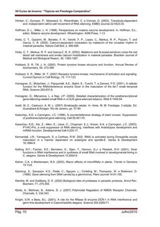 VII Curso de Inverno: “Tópicos em Fisiologia Comparativa”
Pág. 70 Julho/2010
Himber, C.; Dunoyer, P.; Moissiard, G.; Ritzenthaler, C. e Voinnet, O. (2003). Transitivity-dependent
and -independent cell-to-cell movement of RNA silencing. EMBO Journal 22:4523-33.
Hoffman, S. L., Miller, L. H. (1996). Perspectives on malaria vaccine development. In: Hoffman, S.L.,
editor. Malaria vaccine development. Whashington: ASM Press, 1-13.
Hotta, C. T., Gazarini, M., Beraldo, F. H., Varotti, F. P., Lopes, C., Markus, R. P., Pozzan, T. and
Garcia, C. R. (2000). Calcium-dependent modulation by melatonin of the circadian rhythm in
malarial parasites. Nature Cell Biol, 2, 466-468.
Hotta, C. T., Markus, R. P. and Garcia,C. R. S. (2003). Melatonin and N-acetyl-serotonin cross the red
blood cell membrane and evoke calcium mobilization in malarial parasites. Brazilian Journal of
Medical and Biological Reserc, 36, 1583-1587.
Hubbard, S. R, Till, J. H. (2000). Protein tyrosine kinase structure and function. Annual Review of
biochemistry, 69, 373-398.
Hubbard, S. R., Miller, W. T. (2007) Receptor tyrosine kinase: mechanisms of activation and signaling.
Current Opinion in Cell Biology, 19, 117-123.
Hutvagner, G.; Mclachlan, J.; Pasquinelli, A.E.; Balint, E.; Tuschl, T. e Zamore, P.D. (2001). A cellular
function for the RNAinterference enzyme Dicer in the maturation of the let-7 small temporal
RNA. Science 293:837-8.
Hutvagner, G.; Mlynarova, L. e Nap, J.P. (2000). Detailed characterization of the posttranscriptional
gene-silencing-related small RNA in a GUS gene-silenced tobacco. RNA 6:1445-54.
Isoldi, M. C., Castrucci, A. M. L. (2007) Sinalização celular. In: Aires. M. M. Fisiologia. 3 edição. Ed.
Guanabara & Koogan, Rio de Janeiro, pp. 57-94.
Kasschau, K.D. e Carrington, J.C. (1998). A counterdefensive strategy of plant viruses: Suppression
of posttranscriptional gene silencing. Cell 95:461-70.
Kasschau, K.D.; Xie, Z.; Allen, E.; Llave, C.; Chapman, E.J.; Krizan, K.A. e Carrington, J.C. (2003).
P1/HC-Pro, a viral suppressor of RNA silencing, interferes with Arabidopsis development and
miRNA function. Developmental Cell 4:205-17.
Kennerdell, J.R.; Yamaguchi, S. e Carthew, R.W. 2002. RNAi is activated during Drosophila oocyte
maturation in a manner dependent on aubergine and spindle-E. Genes & Development
16:1884-9.
Ketting, R.F.; Fischer, S.E.; Bernstein, E.; Sijen, T.; Hannon, G.J. e Plasterk, R.H. (2001). Dicer
functions in RNA interference and in synthesis of small RNA involved in developmental timing in
C. elegans. Genes & Development 15:2654-9.
Kidner, C.A. e Martienssen, R.A. (2003). Macro effects of microRNAs in plants. Trends in Genetics
19:13-6.
Kjemtrup, S.; Sampson, K.S.; Peele, C.; Nguyen, L.; Conkling, M.; Thompson, W. e Roberson, D.
(1998). Gene silencing from DNA carried by a geminivirus. Plant Journal 14:91-100.
Klemba, M. and Goldberg, D. E. (2002) Biological roles of proteases in parasitic protozoa. Annul Rev.
Biochem, 71, 275-305.
Kloda, A., Martinac, B., Adams, D. J. (2007) Polymodal Regulation of NMDA Receptor Channels.
Channels, 5, 334-343.
Knight, S.W. e Bass, B.L. (2001). A role for the RNase III enzyme DCR-1 in RNA interference and
germ line development in Caenorhabditis elegans. Science 293:2269-71.
 