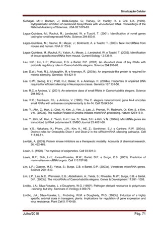 Sinalização Celular
Julho/2010 Pág. 71
Kumagai, M.H.; Donson, J.; Della-Cioppa, G.; Harvey, D.; Hanley, K. e Grill, L.K. (1995).
Cytoplasmatic inhibition of carotenoid biosynthesis with virus-derived RNA. Proceedings of the
National Academy of Sciences, USA 92:1679-83.
Lagos-Quintana, M.; Rauhut, R.; Lendeckel, W. e Tuschl, T. (2001). Identification of novel genes
coding for small expressed RNAs. Science 294:853-8.
Lagos-Quintana, M.; Rauhut, R.; Meyer, J.; Borkhardt, A. e Tuschl, T. (2003). New microRNAs from
mouse and human. RNA 9:175-9.
Lagos-Quintana, M.; Rauhut, R.; Yalcin, A.; Meyer, J.; Lendeckel, W. e Tuschl, T. (2002). Identification
of tissue-specific microRNAs from mouse. Current Biology 12:735-9.
Lau, N.C.; Lim, L.P.; Weinstein, E.G. e Bartel, D.P. (2001). An abundant class of tiny RNAs with
probable regulatory roles in Caenorhabditis elegans. Science 294:858-62.
Lee, D.W.; Pratt, R.J.; Mclaughlin, M. e Aramayo, R. (2003a). An argonaute-like protein is required for
meiotic silencing. Genetics 164:821-8
Lee, D.W.; Seong, K.Y.; Pratt, R.J.; Baker, K. e Aramayo, R. (2004a). Properties of unpaired DNA
required for efficient silencing in Neurospora crassa. Genetics 167:131-50.
Lee, R.C. e Ambros, V. (2001). An extensive class of small RNAs in Caenorhabditis elegans. Science
294:862-4.
Lee, R.C.; Feinbaum, R.L. e Ambros, V. (1993). The C. elegans heterochronic gene lin-4 encodes
small RNAs with antisense complementarity to lin-14. Cell 75:843-54.
Lee, Y.; Ahn, C.; Han, J.; Choi, H.; Kim, J.; Yim, J.; Lee, J.; Provost, P.; Radmark, O.; Kim, S. e Kim,
V.N. (2003b). The nuclear RNase III Drosha initiates microRNA processing. Nature 425:415-9.
Lee, Y.; Kim, M.; Han, J.; Yeom, K.-H.; Lee, S.; Baek, S.H. e Kim, V.N. (2004b). MicroRNA genes are
transcribed by RNA polymerase II. EMBO Journal 23:4051-60.
Lee, Y.S.; Nakahara, K.; Pham, J.W.; Kim, K.; HE, Z.; Sonthimer, E.J. e Carthew, R.W. (2004c).
Distinct roles for Drosophila Dicer-1 and Dicer-2 in the siRNA/miRNA silencing pathways. Cell
117:69-81.
Levitzki, A. (2003). Protein kinase inhibitors as a therapeutic modality. Accounts of chemical research,
36, 462-469.
Lewin, B. (1998). The mystique of epigenetics. Cell 93:301-3.
Lewis, B.P.; Shih, I.-H.; Jones-Rhoades, M.W.; Bartel, D.P. e Burge, C.B. (2003). Prediction of
mammalian microRNA targets. Cell 115:787-98.
Lim, L.P.; Glasner, M.E.; Yekta, S.; Burge, C.B. e Bartel, D.P. (2003a). Vertebrate microRNA genes.
Science 299:1540.
Lim, L.P.; Lau, N.C.; Weinstein, E.G.; Abdelhakim, A.; Yekta, S.; Rhoades, M.W.; Burge, C.B. e Bartel,
D.P. (2003b). The microRNAs of Caenorhabditis elegans. Genes & Development 17:991- 1008.
Lindbo, J.A.; Silva-Rosales, L. e Dougherty, W.G. (1993ª). Pathogen derived resistance to potyviruses
- working, but why. Seminars in Virology 4:369-79.
Lindbo, J.A.; Silva-Rosales, L.; Probsting, W.M. e Dougherty, W.G. (1993b). Induction of a highly
specific antiviral state in transgenic plants: Implications for regulation of gene expression and
virus resistance. Plant Cell 5:1749-59.
 