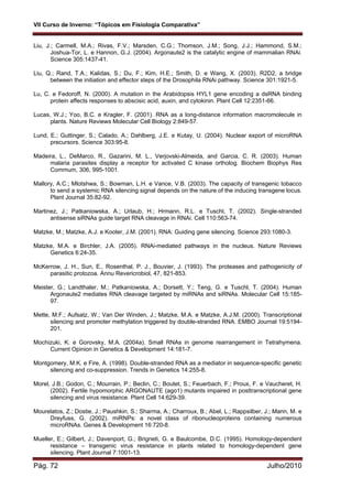 VII Curso de Inverno: “Tópicos em Fisiologia Comparativa”
Pág. 72 Julho/2010
Liu, J.; Carmell, M.A.; Rivas, F.V.; Marsden, C.G.; Thomson, J.M.; Song, J.J.; Hammond, S.M.;
Joshua-Tor, L. e Hannon, G.J. (2004). Argonaute2 is the catalytic engine of mammalian RNAi.
Science 305:1437-41.
Liu, Q.; Rand, T.A.; Kalidas, S.; Du, F.; Kim, H.E.; Smith, D. e Wang, X. (2003). R2D2, a bridge
between the initiation and effector steps of the Drosophila RNAi pathway. Science 301:1921-5.
Lu, C. e Fedoroff, N. (2000). A mutation in the Arabidopsis HYL1 gene encoding a dsRNA binding
protein affects responses to abscisic acid, auxin, and cytokinin. Plant Cell 12:2351-66.
Lucas, W.J.; Yoo, B.C. e Kragler, F. (2001). RNA as a long-distance information macromolecule in
plants. Nature Reviews Molecular Cell Biology 2:849-57.
Lund, E.; Guttinger, S.; Calado, A.; Dahlberg, J.E. e Kutay, U. (2004). Nuclear export of microRNA
precursors. Science 303:95-8.
Madeira, L., DeMarco, R., Gazarini, M. L., Verjovski-Almeida, and Garcia, C. R. (2003). Human
malaria parasites display a receptor for activated C kinase ortholog. Biochem Biophys Res
Commum, 306, 995-1001.
Mallory, A.C.; Mlotshwa, S.; Bowman, L.H. e Vance, V.B. (2003). The capacity of transgenic tobacco
to send a systemic RNA silencing signal depends on the nature of the inducing transgene locus.
Plant Journal 35:82-92.
Martinez, J.; Patkaniowska, A.; Urlaub, H.; Hrmann, R.L. e Tuschl, T. (2002). Single-stranded
antisense siRNAs guide target RNA cleavage in RNAi. Cell 110:563-74.
Matzke, M.; Matzke, A.J. e Kooter, J.M. (2001). RNA: Guiding gene silencing. Science 293:1080-3.
Matzke, M.A. e Birchler, J.A. (2005). RNAi-mediated pathways in the nucleus. Nature Reviews
Genetics 6:24-35.
McKerrow, J. H., Sun, E., Rosenthal, P. J., Bouvier, J. (1993). The proteases and pathogenicity of
parasitic protozoa. Annu Revericrobiol, 47, 821-853.
Meister, G.; Landthaler, M.; Patkaniowska, A.; Dorsett, Y.; Teng, G. e Tuschl, T. (2004). Human
Argonaute2 mediates RNA cleavage targeted by miRNAs and siRNAs. Molecular Cell 15:185-
97.
Mette, M.F.; Aufsatz, W.; Van Der Winden, J.; Matzke, M.A. e Matzke, A.J.M. (2000). Transcriptional
silencing and promoter methylation triggered by double-stranded RNA. EMBO Journal 19:5194-
201.
Mochizuki, K. e Gorovsky, M.A. (2004a). Small RNAs in genome rearrangement in Tetrahymena.
Current Opinion in Genetics & Development 14:181-7.
Montgomery, M.K. e Fire, A. (1998). Double-stranded RNA as a mediator in sequence-specific genetic
silencing and co-suppression. Trends in Genetics 14:255-8.
Morel, J.B.; Godon, C.; Mourrain, P.; Beclin, C.; Boutet, S.; Feuerbach, F.; Proux, F. e Vaucheret, H.
(2002). Fertile hypomorphic ARGONAUTE (ago1) mutants impaired in posttranscriptional gene
silencing and virus resistance. Plant Cell 14:629-39.
Mourelatos, Z.; Dostie, J.; Paushkin, S.; Sharma, A.; Charroux, B.; Abel, L.; Rappsilber, J.; Mann, M. e
Dreyfuss, G. (2002). miRNPs: a novel class of ribonucleoproteins containing numerous
microRNAs. Genes & Development 16:720-8.
Mueller, E.; Gilbert, J.; Davenport, G.; Brigneti, G. e Baulcombe, D.C. (1995). Homology-dependent
resistance – transgenic virus resistance in plants related to homology-dependent gene
silencing. Plant Journal 7:1001-13.
 
