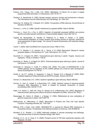 Sinalização Celular
Julho/2010 Pág. 75
Taverna, S.D.; Coyne, R.S. e Allis, C.D. (2002). Methylation of histone H3 at lysine 9 targets
programmed DNA elimination in Tetrahymena. Cell 110:701-11.
Tenbaum, S., Baniahmad, A. (1997). Nuclear receptor: structure, function and involvement in disease.
The International Journal of Biochemistry and Cell Biology. 29, 1325-1341.
Tijsterman, M.; Ketting, R.F. e Plasterk, R.H. (2002). The genetics of RNA silencing. Annual Review of
Genetics 36:489-519.
Timmons, L. e Fire, A. (1998). Specific interference by ingested dsRNA. Nature 395:854.
Timmons, L.; Court, D.L. e Fire, A. (2001). Ingestion of bacterially expressed dsRNAs can produce
specific and potent genetic interference in Caenorhabditis elegans. Gene 263:103-12.
Togashi, M., Borngraeber, S., Sandler, B., Fletterick, R. J., Webb, P., Baxter, J. D. (2005).
Conformational adaptation of nuclear receptor lignd binding domains to agonists: potential for
novel approaches to ligand design. The Journal of steroid biochemistry and molecular biology,
93, 127-137.
Tuschl, T. (2003). New microRNAs from mouse and human. RNA 9:175-9.
Varoti, F. P., Beraldo, F. H., Gazarini, M. L., Garcia, C. R. (2003) Plasmodium falciparum malaria
parasites display a THG-sensitive Ca 2+
pool. Cell Calcium, 33, 137-44.
Vaucheret, H. e Fagard, M. (2001). Transcriptional gene silencing in plants: Targets, inducers and
regulators. Trends in Genetics 17:29-35.
Vaucheret, H.; Beclin, C. e Fagard, M. (2001). Post-transcriptional gene silencing in plants. Journal of
Cell Science 114:3083-91.
Vaucheret, H.; Vazquez, F.; Crete, P. e Bartel, D.P. (2004). The action of ARGONAUTE1 in the
miRNA pathway and its regulation by the miRNA pathway are crucial for plant development.
Genes & Development 18:1187-97.
Verdel, A.; Jia, S.T.; Gerber, S.; Sugiyama, T.; Gygi, S.; Grewal, S.I.S. e Moazed, D. (2004). RNAi-
mediated targeting of heterochromatin by the RITS complex. Science 303:672-6.
Voinnet, O. e Baulcombe, D.C. (1997). Systemic signalling in gene silencing. Nature 389:553.
Voinnet, O.; Vain, P.; Angell, S. e Baulcombe, D.C. (1998). Systemic spread of sequence-specific
transgene RNA degradation in plants is initiated by localized introduction of ectopic
promoterless DNA. Cell 95:177-87.
Volpe, T.A.; Kidner, C.; Hall, I.M.; Teng, G.; Grewal, S.I.S. e Martienssen, R.A. (2002). Regulation of
heterochromatic silencing and histone H3 lysine-9 methylation by RNAi. Science 297:1833-7.
Wassengger, M.; Heims, S.; Riedel, L. e Sanger, H. (1994). RNAdirected de novo methylation of
genomic sequences in plants. Cell 76:567-76.
Wettschureck, N., Offermanns, S. (2005). Mammalian G Proteins and Their Cell Type Specific
Functions. Physiology Reviews, 85, 1159-1204.
Williams, R.W. e Rubin, G.M. (2002). ARGONAUTE1 is required for efficient RNA interference in
Drosophila embryos. Proceedings of the National Academy of Sciences, USA 99:6889-94.
Woodard, G. E., Rosado, J. A. (2008). Natriuretic peptides in vascular physiology and pathology.
International review of cell and molecular biology, 268, 59-93.
Wrighton, K. H., Lin, X., Feng, X. H. (2009). Phospho-control of TGF-beta superfamily signaling. Cell
Research, 19, 8-20.
 