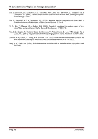 VII Curso de Inverno: “Tópicos em Fisiologia Comparativa”
Pág. 76 Julho/2010
Xie, Z.; Johansen, L.K.; Gustafson, A.M.; Kasschau, K.D.; Lellis, A.D.; Zilberman, D.; Jacobson, S.E. e
Carrington, J.C. (2004). Genetic and functional diversification of small RNA pathways in plants.
PLoS Biology 2:E104.
Xie, Z.; Kasschau, K.D. e Carrington, J.C. (2003). Negative feedback regulation of Dicer-Like1 in
Arabidopsis by microRNA-guided mRNA. Current Biology 13:784-9.
Yi, R.; Qin, Y.; Macara, I.G. e Cullen, B.R. (2003). Exportin-5 mediates the nuclear export of pre-
microRNAs and short hairpin RNAs. Genes & Development 17:3011-16.
Yoo, B.C.; Kragler, F.; Varkonyi-Gasic, E.; Haywood, V.; Archer-Evans, S.; Lee, Y.M.; Lough, T.J. e
Lucas, W.J. (2004). A systemic small RNA signaling system in plants. Plant Cell 16:1979- 2000.
Zamore, P.D.; Tuschl, T.; Sharp, P.A. e Bartel, D.P. (2000). RNAi: Double-stranded RNA directs the
ATP-dependent cleavage of mRNA at 21 to 23 nucleotide intervals. Cell 101:25-33.
Zeng, Y. e Cullen, B.R. (2002). RNA interference in human cells is restricted to the cytoplasm. RNA
8:855-60.
 