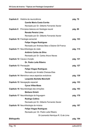 VII Curso de Inverno: “Tópicos em Fisiologia Comparativa”
Pág. 78 Julho/2010
Capítulo 8 História da neurociência pág. 79
Camile Maria Costa Corrêa
Revisado por Dr. Gilberto Fernando Xavier
Capítulo 9 Princípios básicos em fisiologia neural pág. 89
Renata Pereira Lima
Revisado por Dr. Gilberto Fernando Xavier
Capítulo 10 Fisiologia sensorial pág. 103
Felipe Viegas Rodrigues
Revisado por Andreas Betz e Daiane Gil Franco
Capítulo 11 Neurofisiologia da visão pág. 115
Antônio Carlos da Silva
Revisado por Dr. Carlos Arturo Navas
Capítulo 12 Causa e função pág. 121
Dr. Pedro Leite Ribeiro
Capítulo 13 Percepção pág. 127
Felipe Viegas Rodrigues
Revisado por Arnaldo Cheixas-Dias
Capítulo 14 Memória e seus aspectos evolutivos pág. 139
Leopoldo Barletta Marchelli
Capítulo 15 Navegação espacial pág. 153
Cyrus Villas-Boas
Capítulo 16 Neurobiologia das emoções pág. 163
Bárbara Onishi
Capítulo 17 Neurofisiologia da linguagem pág. 179
Rodrigo Collino
Revisado por Dr. Gilberto Fernando Xavier
Capítulo 18 Neurofisiologia da música pág. 187
Felipe Viegas Rodrigues
Revisado por: Dr. Pedro Leite Ribeiro
Dr.Leonardo Henrique R. G.de Lima
Bibliografia pág. 194
 