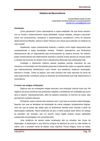 Neurociências
Julho/2010 Pág. 79
História da Neurociência
Camile Maria Costa Corrêa
Laboratório de Neurociência e Comportamento
camile.mc.correa@gmail.com
Introdução
Como pensamos? Como interpretamos a nossa realidade? De que forma situamo-
nos no mundo e desenvolvemos nossa identidade, nossas relações, crenças e loucuras?
Como nos emocionamos, sonhamos e experienciamos consciência? Como foi possível
desenvolvermos filosofia, ciência e artes? Haveria uma chave para entender os mistérios da
vida mental?
Atualmente, nosso conhecimento entende o cérebro como órgão responsável pelo
comportamento e pelas faculdades mentais. Também aprendemos que fenômenos
eletroquímicos são os responsáveis pelo funcionamento do sistema nervoso. No entanto,
esses conhecimentos são relativamente recentes e durante muitos séculos as crenças sobre
a maneira de funcionar do cérebro foram radicalmente diferentes das professadas hoje.
Investigar o tratamento histórico dessas questões permite vislumbrar de que
maneiras a humanidade vem formulando perguntas fundamentais sobre os aspectos daquilo
que tradicionalmente identificamos como mente: sua existência, essência, localização,
estrutura e função. Todos os passos, dos mais intuitivos aos mais rigorosos do ponto de
vista experimental, constituem juntos os alicerces do conhecimento que hoje relacionamos à
neurociência.
A mente nas antigas civilizações
Sabe-se que as civilizações antigas exerciam uma produção cultural muito rica. Há
registros de povos primitivos que praticavam religiões e acreditavam em entidades tais como
alma e espírito. Interessantemente, além de estarem presentes no domínio do corpo, elas
permeavam a própria natureza.
Entretanto, essas culturas não contavam com o que hoje se conhece sobre fisiologia,
fazendo com que as tentativas de localização da mente soassem simplesmente ilógicas,
uma vez que as pistas das sedes para os fenômenos mentais eram intuídas a partir de
observações cotidianas. Havia evidências de que a mente poderia estar dentro da cabeça
ao perceber, por exemplo, que um trauma nessa região poderia causar alterações
substanciais da percepção e do comportamento.
Uma evidência da aposta nessa localização são os achados dos rituais de
trepanação. A trepanação é uma técnica cirúrgica de abertura de uma ou mais fendas no
crânio, com o provável intuito de afastar maus espíritos. Povos antigos, como os maias,
 