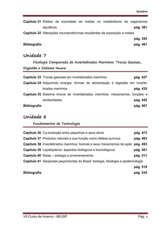 Sumário
VII Curso de Inverno - IB/USP Pág. v
Capítulo 31 Efeitos da toxicidade de metais no metabolismo de organismos
aquáticos pág. 381
Capítulo 32 Alterações neuroendócrinas resultantes da exposição a metais
pág. 395
Bibliografia pág. 407
Unidade 7
Fisiologia Comparada de Invertebrados Marinhos: Trocas Gasosas,
Digestão e Sistema Imune
Capítulo 33 Trocas gasosas em invertebrados marinhos pág. 427
Capítulo 34 Adquirindo energia: formas de alimentação e digestão em inverte-
brados marinhos pág. 435
Capítulo 35 Sistema Imune de Invertebrados marinhos: mecanismos, funções e
similaridades pág. 455
Bibliografia pág. 467
Unidade 8
Fundamentos de Toxinologia
Capítulo 36 Co-evolução entre peçonhas e seus alvos pág. 473
Capítulo 37 Produtos naturais e sua função como defesa química pág. 483
Capítulo 38 Invertebrados marinhos: toxinas e seus mecanismos de ação pág. 493
Capítulo 39 Lepidópteros: aspectos biológicos e toxinológicos pág. 501
Capítulo 40 Raias – biologia e envenenamento pág. 511
Capítulo 41 Serpentes peçonhentas do Brasil: biologia, fisiologia e epidemiologia
pág. 519
Bibliografia pág. 535
 