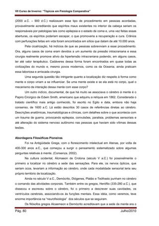 VII Curso de Inverno: “Tópicos em Fisiologia Comparativa”
Pág. 80 Julho/2010
(2000 a.C. – 900 d.C.) realizavam esse tipo de procedimento em pessoas acordadas,
provavelmente acreditando que espíritos maus existentes no interior da cabeça seriam os
responsáveis por patologias tais como epilepsia e o estado de coma e, uma vez feitas essas
aberturas, os espíritos poderiam escapar, o que promoveria a recuperação e cura. Crânios
com perfurações feitas em vida foram encontrados em sítios que datam de até 10.000 anos.
Pela cicatrização, há indícios de que as pessoas sobreviviam a esse procedimento.
Ora, alguns casos de coma eram devidos a um aumento da pressão intracraniana e essa
cirurgia realmente promove alívio da hipertensão intracraniana podendo, em alguns casos,
ter até valor terapêutico. Cadáveres dessa forma foram encontrados em quase todas as
civilizações do mundo e, mesmo povos modernos, como os da Oceania, ainda praticam
essa laboriosa e arriscada cirurgia.
Uma segunda questão tão intrigante quanto a localização diz respeito à forma como
mente e corpo viriam a se influenciar. Se uma mente existe e se ela está no corpo, qual o
mecanismo de interação dessa mente com esse corpo?
Um outro indício, documental, de que há muito se associava o cérebro à mente é o
Papiro Cirúrgico de Edwin Smith, americano que adquiriu a relíquia em 1862. Considerada o
tratado científico mais antigo conhecido, foi escrito no Egito e data, embora não haja
consenso, de 1600 a.C. Lá estão descritos 30 casos de referências diretas ao cérebro.
Descrições anatômicas, traumatológicas e clínicas, com detalhes sobre o que acontecia com
um trauma de guerra, provocando epilepsia, convulsões, paralisia, problemas sensoriais e
até alteração do sistema nervoso autônomo nas pessoas que haviam sido vítimas dessas
lesões.
Abordagens Filosóficas Pioneiras
Foi na Antigüidade Grega, com o florescimento intelectual em Atenas, por volta de
400-300 anos a.C., que começou a surgir o pensamento sistematizado sobre algumas
perguntas relativas à mente. (Consenza, 2002).
Na cultura ocidental, Alcmaeon de Crotona (século V a.C.) foi possivelmente o
primeiro a localizar no cérebro a sede das sensações. Para ele, os nervos ópticos, que
seriam ocos, levariam a informação ao cérebro, onde cada modalidade sensorial teria seu
próprio território de localização.
Ainda no século V a.C., Demócrito, Diógenes, Platão e Teófrasto punham no cérebro
o comando das atividades corporais. Também entre os gregos, Herófilo (335-280 a.C.), que
dissecou e escreveu sobre o cérebro, foi o primeiro a descrever suas cavidades, os
ventrículos cerebrais, associando-os às funções mentais. Essa idéia, como veremos, teve
enorme importância na “neurofisiologia” dos séculos que se seguiram.
Os filósofos gregos Alcaemeon e Demócrito acreditavam que a sede da mente era o
 