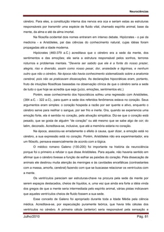 Neurociências
Julho/2010 Pág. 81
cérebro. Para eles, a constituição interna dos nervos era oca e seriam estas as estruturas
responsáveis por transmitir uma espécie de fluido vital, chamado espírito animal, base da
mente, da alma e até da alma imortal.
Na filosofia ocidental dois nomes entraram em intenso debate. Hipócrates - o pai da
medicina - e Aristóteles, pai das ciências do conhecimento natural, cujas idéias foram
propagadas até a idade moderna.
Hipócrates (460-379 a.C.) acreditava que o cérebro era a sede da mente, dos
sentimentos e das emoções; ele seria a estrutura responsável pelos sonhos, terrores
noturnos e problemas mentais. "Deveria ser sabido que ele é a fonte do nosso prazer,
alegria, riso e diversão, assim como nosso pesar, dor, ansiedade e lágrimas, e nenhum
outro que não o cérebro. Na época não havia conhecimento sistematizado sobre a anatomia
cerebral, pois não se praticavam dissecações. As declarações hipocráticas eram, portanto,
fruto de intuições filosóficas baseadas na observação clínica de que o cérebro seria a sede
de tudo o que hoje se acredita que seja (juízo, emoções, sentimentos etc.)
Porém, esse conhecimento dos hipocráticos sofreu uma regressão com Aristóteles,
(384 a.C. - 322 a.C)., para quem a sede dos referidos fenômenos estava no coração. Seus
argumentos eram simples: o coração hospeda a razão por ser quente e ativo, enquanto o
cérebro serve para resfriar o sangue, por ser frio e inerte. Ora, quando se experiencia uma
emoção forte, ela é sentida no coração, pela ativação simpática. Diz-se que o coração está
pesado, que se gosta de alguém “de coração” ou até mesmo que se sabe algo de cor; do
latim, decorado. Acreditava-se, inclusive, que até a memória estaria no coração.
Na época, associou-se erradamente o efeito à causa, quer dizer, a emoção está no
cérebro, a sua expressão está no coração. Porém, Aristóteles não era experimentador, era
um filósofo, pensava essencialmente de acordo com a lógica.
O médico romano Galeno (130-200) foi importante na história da neurociência
porque foi o primeiro a refutar o que disse Aristóteles. Para aquele, não haveria sentido em
afirmar que o cérebro tivesse a função de esfriar as paixões do coração. Pela dissecação de
animais ele destinou muita atenção às meninges e às cavidades encefálicas (contrastantes
com a massa, amorfa, cerebral) fazendo com que se buscasse relacionar os ventrículos com
a mente.
Os ventrículos pareciam ser estruturas-chave na procura pela sede da mente por
serem espaços destacados, cheios de líquidos, e, uma vez que ainda era forte a idéia vinda
dos gregos de que a mente seria intermediada pelo espírito animal, várias pistas indicavam
que aqueles ventrículos cheios de fluido fossem a sua sede.
Esse conceito de Galeno foi apropriado durante toda a Idade Média pela ciência
médica. Acreditava-se, por especulação puramente teórica, que havia três células dos
ventrículos no cérebro. A primeira célula (anterior) seria responsável pela sensação e
 