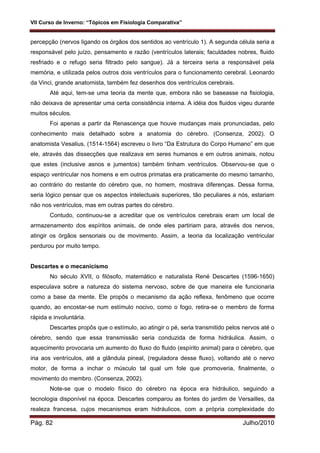 VII Curso de Inverno: “Tópicos em Fisiologia Comparativa”
Pág. 82 Julho/2010
percepção (nervos ligando os órgãos dos sentidos ao ventrículo 1). A segunda célula seria a
responsável pelo juízo, pensamento e razão (ventrículos laterais; faculdades nobres, fluido
resfriado e o refugo seria filtrado pelo sangue). Já a terceira seria a responsável pela
memória, e utilizada pelos outros dois ventrículos para o funcionamento cerebral. Leonardo
da Vinci, grande anatomista, também fez desenhos dos ventrículos cerebrais.
Até aqui, tem-se uma teoria da mente que, embora não se baseasse na fisiologia,
não deixava de apresentar uma certa consistência interna. A idéia dos fluidos vigeu durante
muitos séculos.
Foi apenas a partir da Renascença que houve mudanças mais pronunciadas, pelo
conhecimento mais detalhado sobre a anatomia do cérebro. (Consenza, 2002). O
anatomista Vesalius, (1514-1564) escreveu o livro “Da Estrutura do Corpo Humano” em que
ele, através das dissecções que realizava em seres humanos e em outros animais, notou
que estes (inclusive asnos e jumentos) também tinham ventrículos. Observou-se que o
espaço ventricular nos homens e em outros primatas era praticamente do mesmo tamanho,
ao contrário do restante do cérebro que, no homem, mostrava diferenças. Dessa forma,
seria lógico pensar que os aspectos intelectuais superiores, tão peculiares a nós, estariam
não nos ventrículos, mas em outras partes do cérebro.
Contudo, continuou-se a acreditar que os ventrículos cerebrais eram um local de
armazenamento dos espíritos animais, de onde eles partiriam para, através dos nervos,
atingir os órgãos sensoriais ou de movimento. Assim, a teoria da localização ventricular
perdurou por muito tempo.
Descartes e o mecanicismo
No século XVII, o filósofo, matemático e naturalista René Descartes (1596-1650)
especulava sobre a natureza do sistema nervoso, sobre de que maneira ele funcionaria
como a base da mente. Ele propôs o mecanismo da ação reflexa, fenômeno que ocorre
quando, ao encostar-se num estímulo nocivo, como o fogo, retira-se o membro de forma
rápida e involuntária.
Descartes propôs que o estímulo, ao atingir o pé, seria transmitido pelos nervos até o
cérebro, sendo que essa transmissão seria conduzida de forma hidráulica. Assim, o
aquecimento provocaria um aumento do fluxo do fluido (espírito animal) para o cérebro, que
iria aos ventrículos, até a glândula pineal, (reguladora desse fluxo), voltando até o nervo
motor, de forma a inchar o músculo tal qual um fole que promoveria, finalmente, o
movimento do membro. (Consenza, 2002).
Note-se que o modelo físico do cérebro na época era hidráulico, seguindo a
tecnologia disponível na época. Descartes comparou as fontes do jardim de Versailles, da
realeza francesa, cujos mecanismos eram hidráulicos, com a própria complexidade do
 