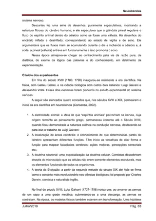 Neurociências
Julho/2010 Pág. 83
sistema nervoso.
Descartes fez uma série de desenhos, puramente especulativos, mostrando a
estrutura fibrosa do cérebro humano; e ele especulava que a glândula pineal regulava o
fluxo do espírito animal dentro do cérebro como se fosse uma válvula. Há desenhos do
encéfalo inflado e desinflado; correspondendo ao estado de vigília e de sono. Ele
argumentava que os fluxos iriam se acumulando durante o dia e inchando o cérebro e, à
noite, a pineal (válvula) entrava em funcionamento e isso promovia o sono.
Nessa época almejava-se chegar ao conhecimento pela via da razão pura, da
dialética, do exame da lógica das palavras e do conhecimento, em detrimento da
experimentação.
O início dos experimentos
Em fins do século XVIII (1780, 1790) inaugurou-se realmente a era científica. Na
física, com Galileu Galilei, e na ciência biológica com outros dois italianos: Luigi Galvani e
Alessandro Volta. Esses dois cientistas foram pioneiros no estudo experimental do sistema
nervoso.
A seguir são elencados quatro conceitos que, nos séculos XVIII e XIX, permearam o
início da era científica em neurociência (Consenza, 2002).
1. A eletricidade animal: a idéia de que “espíritos animais” percorriam os nervos, cuja
origem remonta ao pensamento grego, permaneceu corrente até o Século XVIII,
quando ficou demonstrada a natureza elétrica na condução nervosa, destacando-se
para isso o trabalho de Luigi Galvani;
2. A localização de áreas cerebrais: o conhecimento de que determinadas partes do
cérebro apresentam diferentes funções. Têm início as tentativas de aliar forma e
função para mapear faculdades cerebrais: ações motoras, percepções sensoriais
etc.;
3. A doutrina neuronal: uma especialização da doutrina celular. Cientistas descobriram
através do microscópio que as células não eram somente elementos estruturais, mas
os elementos funcionais de todos os organismos.
4. A teoria da Evolução: a partir da segunda metade do século XIX até hoje se firma
como o conceito mais revolucionário nas ciências biológicas; foi proposto por Charles
Darwin, cientista e naturalista inglês.
No final do século XVIII, Luigi Galvani (1737-1798) notou que, ao amarrar as pernas
de um sapo a uma grade metálica, submetendo-as a uma descarga, as pernas se
contraíam. Na época, os modelos físicos também estavam em transformação. Uma hipótese
 