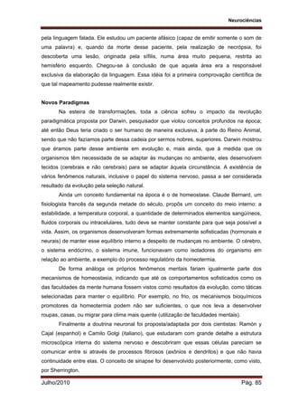 Neurociências
Julho/2010 Pág. 85
pela linguagem falada. Ele estudou um paciente afásico (capaz de emitir somente o som de
uma palavra) e, quando da morte desse paciente, pela realização de necrópsia, foi
descoberta uma lesão, originada pela sífilis, numa área muito pequena, restrita ao
hemisfério esquerdo. Chegou-se à conclusão de que aquela área era a responsável
exclusiva da elaboração da linguagem. Essa idéia foi a primeira comprovação científica de
que tal mapeamento pudesse realmente existir.
Novos Paradigmas
Na esteira de transformações, toda a ciência sofreu o impacto da revolução
paradigmática proposta por Darwin, pesquisador que violou conceitos profundos na época;
até então Deus teria criado o ser humano de maneira exclusiva, à parte do Reino Animal,
sendo que não fazíamos parte dessa cadeia por sermos nobres, superiores. Darwin mostrou
que éramos parte desse ambiente em evolução e, mais ainda, que à medida que os
organismos têm necessidade de se adaptar às mudanças no ambiente, eles desenvolvem
tecidos (cerebrais e não cerebrais) para se adaptar àquela circunstância. A existência de
vários fenômenos naturais, inclusive o papel do sistema nervoso, passa a ser considerada
resultado da evolução pela seleção natural.
Ainda um conceito fundamental na época é o de homeostase. Claude Bernard, um
fisiologista francês da segunda metade do século, propôs um conceito do meio interno: a
estabilidade, a temperatura corporal, a quantidade de determinados elementos sangüíneos,
fluidos corporais ou intracelulares, tudo deve se manter constante para que seja possível a
vida. Assim, os organismos desenvolveram formas extremamente sofisticadas (hormonais e
neurais) de manter esse equilíbrio interno a despeito de mudanças no ambiente. O cérebro,
o sistema endócrino, o sistema imune, funcionavam como isoladores do organismo em
relação ao ambiente, a exemplo do processo regulatório da homeotermia.
De forma análoga os próprios fenômenos mentais fariam igualmente parte dos
mecanismos de homeostasia, indicando que até os comportamentos sofisticados como os
das faculdades da mente humana fossem vistos como resultados da evolução, como táticas
selecionadas para manter o equilíbrio. Por exemplo, no frio, os mecanismos bioquímicos
promotores da homeotermia podem não ser suficientes, o que nos leva a desenvolver
roupas, casas, ou migrar para clima mais quente (utilização de faculdades mentais).
Finalmente a doutrina neuronal foi proposta/adaptada por dois cientistas: Ramón y
Cajal (espanhol) e Camilo Golgi (italiano), que estudaram com grande detalhe a estrutura
microscópica interna do sistema nervoso e descobriram que essas células pareciam se
comunicar entre si através de processos fibrosos (axônios e dendritos) e que não havia
continuidade entre elas. O conceito de sinapse foi desenvolvido posteriormente, como visto,
por Sherrington.
 