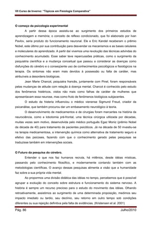 VII Curso de Inverno: “Tópicos em Fisiologia Comparativa”
Pág. 86 Julho/2010
O começo da psicologia experimental
A partir dessa época assistiu-se ao surgimento dos primeiros estudos de
aprendizagem e memória; o conceito de reflexo condicionado, que foi elaborado por Ivan
Pavlov, seria produto do funcionamento neuronal. Ele e Eric Kandel receberam o prêmio
Nobel, este último por sua contribuição para desvendar os mecanismos e as bases celulares
e moleculares do aprendizado. A partir daí vivemos uma revolução das técnicas advindas do
conhecimento acumulado. Esse saber teve repercussões práticas, como o surgimento da
psiquiatria científica e a mudança conceitual que passou a considerar as doenças como
disfunções do cérebro e o conseqüente uso de conhecimentos psicológicos e fisiológicos na
terapia. Os sintomas não eram mais devidos à possessão ou falta de caráter, mas
atribuíveis a desordens biológicas.
Jean Marie Charcot, psiquiatra francês, juntamente com Pinel, foram responsáveis
pelas mudanças de atitude com relação à doença mental. Charcot é conhecido pelo estudo
dos fenômenos histéricos, vistos não mais como falhas de caráter de mulheres que
apresentavam essa neurose, mas como fruto de fenômenos biológicos subjacentes.
O estudo da histeria influenciou o médico vienense Sigmund Freud, criador da
psicanálise, que também procurou dar um embasamento neurológico à teoria.
O desenvolvimento de medicamentos e de cirurgias foram marcantes na história da
neurociência, como a lobotomia pré-frontal, uma técnica cirúrgica utilizada por décadas,
muitas vezes sem motivo, desenvolvida pelo médico português Egaz Moniz (prêmio Nobel
da década de 40) para tratamento de pacientes psicóticos. Já na década de 50 investiu-se
na terapia medicamentosa, a intervenção química como alternativa de tratamento seguro e
efetivo das psicoses, fazendo com que o conhecimento gerado pelas pesquisas se
traduzisse também em intervenções sociais.
O Futuro da pesquisa do cérebro.
Entender o que nos faz humanos recruta, há milênios, desde idéias místicas,
passando pelo conhecimento filosófico, e modernamente contando também com as
metodologias científicas. O avanço dessas pesquisas alimenta a visão que a humanidade
faz sobre a sua própria vida mental.
Ao propormos uma divisão didática das idéias no tempo, percebemos que é possível
agrupar a evolução do conceito sobre estrutura e funcionamento do sistema nervoso. A
história é sempre um recurso precioso para o estudo do movimento das idéias. Olhando
retroativamente, assistimos ao surgimento de uma determinada proposição, medimos seu
impacto imediato ou tardio, seu declínio, seu retorno em outro tempo sob condições
diferentes ou sua rejeição definitiva pela falta de evidências. (Kristensen et al. 2001)
 