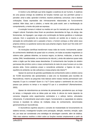 Neurociências
Julho/2010 Pág. 87
A mente é uma definição que tenta resgatar a essência do ser humano. A essência
de uma pessoa emerge da existência de funções mentais que nos permitem pensar e
perceber, amar e odiar, aprender e lembrar, resolver problemas, comunicar, criar e destruir
civilizações. Essas expressões são intrinsecamente relacionadas ao funcionamento
cerebral. Além disso, sem o cérebro, a mente não pode existir; sem a manifestação do
comportamento, a mente não pode ser expressa.
A evolução humana é notável na medida em que foi marcada por vários pontos de
viragem cultural. Exemplos disso foram as peculiares descobertas do fogo, do abrigo, das
ferramentas, da linguagem, que exigia uma combinação de fatores genéticos e mudanças
culturais. Com o surgimento da consciência, incluindo um sentido de si mesmo e uma
sensação de continuidade com o passado e futuro, o homem começou a olhar sobre seus
próprios ombros e a questionar acerca das suas próprias origens. Quem sou? De onde vim?
Para onde vou?
As revoluções científicas transformam nossa visão de mundo. Ironicamente, apesar
do conhecimento detalhado de quase tudo no universo, em todas as escalas imagináveis (o
sistema solar, galáxias distantes, os buracos negros, os átomos, moléculas, a teoria das
cordas, DNA, hereditariedade, os mecanismos da vida etc.), ainda não sabemos quase nada
sobre o órgão que fez todas essas descobertas. O conhecimento das funções do cérebro
permanece tão primitivo como o nosso conhecimento do resto do corpo humano um ou dois
séculos atrás. Como podemos propor a consciência ambiental, a higiene do meio, o
equilíbrio do ambiente; se não cultivamos a nossa própria vida interior"?
Apesar do acúmulo de grandes quantidades de conhecimento sobre o cérebro (cerca
de 10.000 documentos são apresentados a cada ano na Sociedade para reuniões de
Neurociência), mesmo as perguntas mais básicas sobre nossas mentes permanecem sem
resposta. O que é a vontade? Quem é o “eu”? Como explicar o sentimento de uma única
pessoa que perdura no tempo e no espaço? O que é a consciência? (Ramachandram,
2003).
Apesar de vislumbrarmos as correntes de pensamentos, percebemos que, ao longo
do tempo, a integração entre as idéias pode ser árida. A ciência da mente depende da
conversa integrada entre experimentos controlados e o esforço teórico, articulados
criticamente. O entendimento atual sobre origem, funcionamento e capacidade do sistema
nervoso é resultado do esforço de múltiplas áreas do conhecimento, denominadas
genericamente por neurociências.
A neurociência cognitiva assume o conceito de modularidade do funcionamento do
sistema nervoso, investigando funções como percepção, atenção, memória, emoção, ação
etc, por essa ser considerada uma estratégia de abordagem coerente, além de didática.
“Não mais estamos restritos a inferir sobre as funções mentais simplesmente a partir da
 