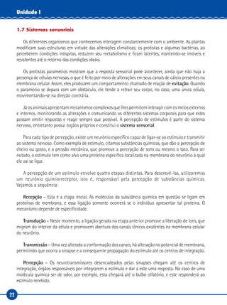22
Unidade I
1.7 Sistemas sensoriais
Os diferentes organismos que conhecemos interagem constantemente com o ambiente. As plantas
modificam suas estruturas em virtude das alterações climáticas; os protistas e algumas bactérias, ao
perceberem condições inóspitas, reduzem seu metabolismo e ficam latentes, mantendo-se imóveis e
resistentes até o retorno das condições ideais.
Os protistas paramécios mostram que a resposta sensorial pode acontecer, ainda que não haja a
presença de células nervosas, o que é feito por meio de alterações em seus canais de cálcio presentes na
membrana celular. Assim, eles produzem um comportamento chamado de reação de evitação. Quando
o paramécio se depara com um obstáculo, ele tende a retrair seu corpo, no caso, uma única célula,
movimentando‑se na direção contrária.
Já os animais apresentam mecanismos complexos que lhes permitem interagir com os meios externos
e internos, monitorando as alterações e comunicando os diferentes sistemas corporais para que estes
possam emitir respostas e reagir sempre que possível. A percepção de estímulos é parte do sistema
nervoso, entretanto possui órgãos próprios e constitui o sistema sensorial.
Para cada tipo de percepção, existe um neurônio específico capaz de ligar‑se ao estímulo e transmitir
ao sistema nervoso. Como exemplo de estímulo, citamos substâncias químicas, que dão a percepção de
cheiro ou gosto, e a pressão mecânica, que promove a percepção de sons ou mesmo o tato. Para ser
notado, o estímulo tem como alvo uma proteína específica localizada na membrana do neurônio à qual
ele vai se ligar.
A percepção de um estímulo envolve quatro etapas distintas. Para descrevê-las, utilizaremos
um neurônio quimiorreceptor, isto é, responsável pela percepção de substâncias químicas.
Vejamos a sequência:
Recepção – Esta é a etapa inicial. As moléculas da substância química em questão se ligam em
proteínas de membrana, e essa ligação somente ocorrerá se o indivíduo apresentar tal proteína. O
mecanismo depende de especificidade.
Transdução – Neste momento, a ligação gerada na etapa anterior promove a liberação de íons, que
migram do interior da célula e promovem abertura dos canais iônicos existentes na membrana celular
do neurônio.
Transmissão – Uma vez alterada a conformação dos canais, há alteração no potencial de membrana,
permitindo que ocorra a sinapse e a consequente propagação do estímulo até os centros de integração.
Percepção – Os neurotransmissores desencadeados pelas sinapses chegam até os centros de
integração, órgãos responsáveis por integrarem o estímulo e dar a este uma resposta. No caso de uma
molécula química ser de odor, por exemplo, esta chegará até o bulbo olfatório, e este responderá ao
estímulo recebido.
 