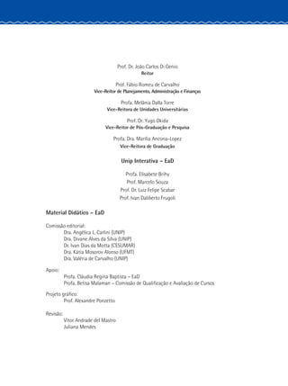 Prof. Dr. João Carlos Di Genio
Reitor
Prof. Fábio Romeu de Carvalho
Vice-Reitor de Planejamento, Administração e Finanças
Profa. Melânia Dalla Torre
Vice-Reitora de Unidades Universitárias
Prof. Dr. Yugo Okida
Vice-Reitor de Pós-Graduação e Pesquisa
Profa. Dra. Marília Ancona-Lopez
Vice-Reitora de Graduação
Unip Interativa – EaD
Profa. Elisabete Brihy
Prof. Marcelo Souza
Prof. Dr. Luiz Felipe Scabar
Prof. Ivan Daliberto Frugoli
	 Material Didático – EaD
	 Comissão editorial:
		 Dra. Angélica L. Carlini (UNIP)
		 Dra. Divane Alves da Silva (UNIP)
		 Dr. Ivan Dias da Motta (CESUMAR)
		 Dra. Kátia Mosorov Alonso (UFMT)
		 Dra. Valéria de Carvalho (UNIP)
	Apoio:
		 Profa. Cláudia Regina Baptista – EaD
		 Profa. Betisa Malaman – Comissão de Qualificação e Avaliação de Cursos
	 Projeto gráfico:
		 Prof. Alexandre Ponzetto
	Revisão:
		 Vitor Andrade del Mastro
		Juliana Mendes
 