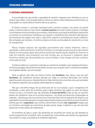 33
FISIOLOGIA COMPARADA
2 SISTEMA ENDÓCRINO
A comunicação traz aos animais a capacidade de transmitir respostas entre indivíduos ou em um
mesmo corpo. Assim, a comunicação pode ser interna ou externa. Como destacamos anteriormente, os
sinais podem ser transmitidos de maneira elétrica ou química.
O sistema nervoso é o principal responsável pelos controles corporais, mas possui um grande
aliado: o sistema endócrino. Este realiza o controle químico de muitas funções corporais. A fisiologia
é controlada por muitos hormônios, por exemplo, a testosterona, que regula modificações importantes
em machos, ou os hormônios tireoidianos, que regulam o metabolismo dos mamíferos. Não apenas o
funcionamento dos órgãos como todo o crescimento corporal é controlado pelo mesmo endócrino.
Nos artrópodes, por exemplo, o hormônio ecdisona controla a continuidade do crescimento e a troca
de exoesqueletos.
Muitas funções corporais são reguladas quimicamente pelo sistema endócrino, como a
reprodução, o desenvolvimento e a defesa. Entretanto, os mensageiros químicos são ainda notáveis
aliados na comunicação. Basta observarmos quando derrubamos alguma migalha de alimento no
chão. Em instantes, você certamente verá uma formiga, que, ao encontrar o fragmento, libera
hormônios voláteis que são percebidos por outras formigas, e estas chegam sem que a primeira
tenha saído do local.
O sistema endócrino é usualmente associado ao controle de atividades cujas respostas são lentas e
de efeito prolongado, diferentemente do sistema nervoso, que, em geral, exerce o controle de atividades
com respostas rápidas e de curta duração.
Entre as palavras mais lidas nos últimos trechos está hormônios, mas, afinal, o que são eles?
Hormônios são substâncias químicas liberadas por órgão ou estrutura delimitados com efeitos
específicos sobre estruturas ou funções diferentes. Cada hormônio tem uma célula-alvo, que é portadora
de receptores específicos que se ligarão, desencadeando as respostas.
Para que o hormônio chegue até sua célula-alvo, ele cai na circulação, a qual o transportará. Em
vertebrados, a maior parte dos hormônios possui órgãos secretores que podem ser parte do sistema
nervoso ou não, e, no primeiro caso, são chamados de neuro-hormônios. Toda vez que um neurônio
produz uma substância e esta cai na corrente sanguínea – até atingir sua célula-alvo e desencadear as
respostas –, dizemos que este é um controle neuro-hormonal. Outro termo importante diz respeito a sua
capacidade.Seumacélulaapresentaoreceptorespecíficoparaseligaraumhormônioouneuro‑hormônio,
dizemos que ela é responsável, caso contrário, denominamo-la como não responsável. Imagine que
um hormônio encarregado do crescimento de pelos precise chegar à epiderme e que até esse local
passará por muitas células não responsáveis.
Os hormônios da figura a seguir são produzidos por neurônios (em cinza), que são liberados na
corrente sanguínea (em vermelho); nesta, ele passará por muitas células, mas somente as responsáveis
vão recebê-lo, ou seja, as portadoras de receptores específicos.
 