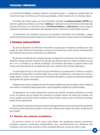 39
FISIOLOGIA COMPARADA
em insetos holometábolos, a ecdisona induzirá a formação da pupa – o estágio de transformação. No
momento em que o hormônio juvenil cessa sua produção, a ecdise resulturá em um indivíduo adulto.
O encéfalo dos insetos produz um neuro-hormônio chamado de protoracicotrópico (PTTH), que
estimula a glândula protorácica a secretar a ecdisona. A ecdisona é um pró-hormônio convertido pelas
enzimas periféricas em um hormônio ativo, a 20-hidroxiecdisona ou ecdiesterona, a qual se liga em
receptores intracelulares responsáveis pela regulação gênica, induzindo as modificações corporais.
A ecdiesterona tem semelhante estrutura aos esteroides encontrados nos vertebrados, e alguns
estudostêmdemonstradoefeitosanabólicos,resultandoemaumentodemassamuscularemvertebrados.
3 SISTEMAS CIRCULATÓRIOS
Os animais dependem de diferentes mecanismos corporais para transportar substâncias em seus
corpos. Em geral, remetemos essa função ao sangue, mas veremos que muitos animais não apresentam
esse fluido da maneira como conhecemos nos mamíferos.
Os sistemas circulatórios têm múltiplas funções: transporte de nutrientes do trato digestório até os
diferentes tecidos corporais; transporte de excretas, que precisam percorrer todos os tecidos do corpo
até o rim, os nefrídios ou os túbulos de Malpighi. Os hormônios discutidos no capítulo anterior são
muitas vezes dependentes da circulação pela qual vão se deslocar até as células responsáveis.
A transmissão de força é uma tarefa da qual normalmente nos esquecemos. O sistema circulatório
de anelídeos é fundamental na movimentação de seu corpo. À medida que a musculatura se contrai, o
sangue passa a compor o que chamamos de movimento peristáltico, e grupos de segmentos relaxados
são seguidos por grupos contraídos.
O sangue exerce ainda a condução de calor. Em animais ectodérmicos como os répteis, o calor é obtido do
meio externo e necessita do sangue para retirar o calor da superfície corporal até os demais tecidos.
A coagulação é uma função praticamente exclusiva dos sistemas circulatórios. Quando um animal
se fere, ela garante que seu sangue não extravase em grandes volumes. Os insetos, por exemplo, têm
em seu sangue uma notável reserva energética e hídrica. Então, conclui-se que se ele perder seu sangue
poderá morrer rapidamente.
Hámúltiplasfunçõesdossistemascirculatórios,masagorafalaremosdosanimaisquenãoapresentam
tais sistemas. Uma importante questão é: como esses indivíduos são capazes de realizar transportes em
seus corpos?
3.1 Animais sem sistemas circulatórios
Os primeiros animais ou os de corpos mais simples não apresentam sistemas circulatórios,
entretanto requerem mecanismos transportadores, pois, semelhantemente aos indivíduos mais
complexos, seus nutrientes, excretas e outros compostos precisam circular por todo o corpo.
 