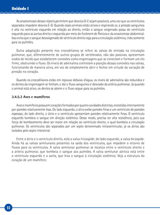 52
Unidade I
As anastomoses desses répteis permitem que desvios D-E sejam possíveis, uma vez que os ventrículos
separados impedem desvios E-D. Quando esses animais estão ativos e respirando ar, a pressão sanguínea
é alta no ventrículo esquerdo em relação ao direito, então o sangue oxigenado passa do ventrículo
esquerdo para as aortas direita e esquerda por meio do forâmem de Panizza e da anastomose abdominal.
Isso evita que o sangue desoxigenado de ventrículo direito siga para a circulação sistêmica, indo somente
para os pulmões.
Outra adaptação presente nos crocodilianos se refere às valvas de entrada na circulação
pulmonar, que, diferentemente de outros grupos de vertebrados, não são passivas, apresentam
nodos de tecido que estabelecem conexões como engrenagens que se conectam e formam um elo
firme, obstruindo o fluxo. Os níveis de adrenalina controlam a posição dessas conexões nas valvas,
funcionando de maneira ativa, em vez de simplesmente abrir e fechar em virtude da variação de
pressão no coração.
Quando os crocodilianos estão em repouso debaixo d’água, os níveis de adrenalina são reduzidos e
os dentes da engrenagem se fecham, e daí o fluxo sanguíneo é desviado da artéria pulmonar. Já quando
o animal está ativo, os dentes se abrem e o fluxo segue para os pulmões.
3.4.5.3 Aves e mamíferos
Avesemamíferospossuemcoraçõesformadosporquatrocavidadesdistintas,revestidasinternamente
por paredes relativamente lisas. Do lado esquerdo, o átrio exibe paredes finas e um ventrículo de paredes
espessas; do lado direito, o átrio e o ventrículo apresentam paredes relativamente finas. O ventrículo
esquerdo bombeia o sangue em direção sistêmica. Desse modo, precisa ter alta resistência, pois sua
força de bombeamento deve ser maior em relação ao ventrículo direito, o qual bombeia a circulação
pulmonar. Os ventrículos são separados por um septo denominado intraventricular, já os átrios são
isolados pelo septo interatrial.
Entre o átrio e o ventrículo direito, está a valva tricúspide; do lado esquerdo, a valva bicúspide.
Ainda há as valvas semilunares presentes na saída dos ventrículos, que impedem o retorno de
fluxos para os ventrículos. A valva semilunar pulmonar se localiza entre o ventrículo direito e
a artéria pulmonar, que bombeia o sangue aos pulmões. A valva semilunar aórtica está entre
o ventrículo esquerdo e a aorta, que leva o sangue à circulação sistêmica. Veja a estrutura do
coração de um mamífero:
 