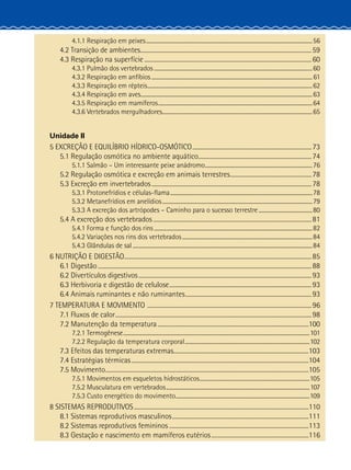 4.1.1 Respiração em peixes.............................................................................................................................56
4.2 Transição de ambientes......................................................................................................................59
4.3 Respiração na superfície....................................................................................................................60
4.3.1 Pulmão dos vertebrados.......................................................................................................................60
4.3.2 Respiração em anfíbios.........................................................................................................................61
4.3.3 Respiração em répteis............................................................................................................................62
4.3.4 Respiração em aves.................................................................................................................................63
4.3.5 Respiração em mamíferos....................................................................................................................64
4.3.6 Vertebrados mergulhadores.................................................................................................................65
Unidade II
5 EXCREÇÃO E EQUILÍBRIO HÍDRICO-OSMÓTICO...................................................................................73
5.1 Regulação osmótica no ambiente aquático...............................................................................74
5.1.1 Salmão – Um interessante peixe anádromo.................................................................................76
5.2 Regulação osmótica e excreção em animais terrestres.........................................................78
5.3 Excreção em invertebrados...............................................................................................................78
5.3.1 Protonefrídios e células-flama...........................................................................................................78
5.3.2 Metanefrídios em anelídios.................................................................................................................79
5.3.3 A excreção dos artrópodes – Caminho para o sucesso terrestre.........................................80
5.4 A excreção dos vertebrados..............................................................................................................81
5.4.1 Forma e função dos rins.......................................................................................................................82
5.4.2 Variações nos rins dos vertebrados..................................................................................................84
5.4.3 Glândulas de sal.......................................................................................................................................84
6 NUTRIÇÃO E DIGESTÃO..................................................................................................................................85
6.1 Digestão....................................................................................................................................................88
6.2 Divertículos digestivos........................................................................................................................93
6.3 Herbivoria e digestão de celulose...................................................................................................93
6.4 Animais ruminantes e não ruminantes........................................................................................93
7 TEMPERATURA E MOVIMENTO ..................................................................................................................96
7.1 Fluxos de calor........................................................................................................................................98
7.2 Manutenção da temperatura.........................................................................................................100
7.2.1 Termogênese............................................................................................................................................101
7.2.2 Regulação da temperatura corporal..............................................................................................102
7.3 Efeitos das temperaturas extremas..............................................................................................103
7.4 Estratégias térmicas...........................................................................................................................104
7.5 Movimento.............................................................................................................................................105
7.5.1 Movimentos em esqueletos hidrostáticos...................................................................................105
7.5.2 Musculatura em vertebrados............................................................................................................107
7.5.3 Custo energético do movimento.....................................................................................................109
8 SISTEMAS REPRODUTIVOS.........................................................................................................................110
8.1 Sistemas reprodutivos masculinos...............................................................................................111
8.2 Sistemas reprodutivos femininos.................................................................................................113
8.3 Gestação e nascimento em mamíferos eutérios....................................................................116
 