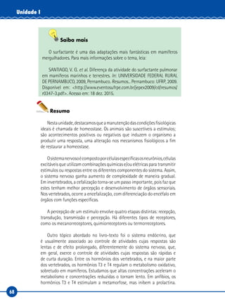 68
Unidade I
Saiba mais
O surfactante é uma das adaptações mais fantásticas em mamíferos
mergulhadores. Para mais informações sobre o tema, leia:
SANTIAGO, V. G. et al. Diferença da atividade do surfactante pulmonar
em mamíferos marinhos e terrestres. In: UNIVERSIDADE FEDERAL RURAL
DE PERNAMBUCO, 2009, Pernambuco. Resumos... Pernambuco: UFRP, 2009.
Disponível em: <http://www.eventosufrpe.com.br/jepex2009/cd/resumos/
r0347-3.pdf>. Acesso em: 18 dez. 2015.
Resumo
Nestaunidade,destacamosqueamanutençãodascondiçõesfisiológicas
ideais é chamada de homeostase. Os animais são suscetíveis a estímulos;
são acontecimentos positivos ou negativos que induzem o organismo a
produzir uma resposta, uma alteração nos mecanismos fisiológicos a fim
de restaurar a homeostase.
Osistemanervosoécompostoporcélulasespecíficasosneurônios,células
excitáveis que utilizam combinações químicas e/ou elétricas para transmitir
estímulos ou respostas entre os diferentes componentes do sistema. Assim,
o sistema nervoso ganha aumento de complexidade de maneira gradual.
Em invertebrados, a cefalização torna-se um passo importante, pois faz que
estes tenham melhor percepção e desenvolvimento de órgãos sensoriais.
Nos vertebrados, ocorre a encefalização, com diferenciação do encéfalo em
órgãos com funções específicas.
A percepção de um estímulo envolve quatro etapas distintas: recepção,
transdução, transmissão e percepção. Há diferentes tipos de receptores,
como os mecanorreceptores, quimiorreceptores ou termorreceptores.
Outro tópico abordado no livro-texto foi o sistema endócrino, que
é usualmente associado ao controle de atividades cujas respostas são
lentas e de efeito prolongado, diferentemente do sistema nervoso, que,
em geral, exerce o controle de atividades cujas respostas são rápidas e
de curta duração. Entre os hormônios dos vertebrados, e na maior parte
dos vertebrados, os hormônios T3 e T4 regulam o metabolismo oxidativo,
sobretudo em mamíferos. Estudamos que altas concentrações aceleram o
metabolismo e concentrações reduzidas o tornam lento. Em anfíbios, os
hormônios T3 e T4 estimulam a metamorfose, mas inibem a prolactina.
 
